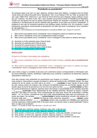 Pontifícia Universidade Católica do Paraná – Processo Seletivo Outubro 2015
Pág. 21/38
Presidente ou presidenta?
Se quisesse seguir a lei com um rigor, digamos, ortodoxo para seus hábitos, o brasileiro teria de oficial-
mente referir-se a Dilma Rousseff como "presidenta". Sim, a Lei Federal 2.749, de 1956, do senador Mo-
zart Lago (1889-1974), determina o uso oficial da forma feminina para designar cargos públicos ocupa-
dos por mulheres. Era letra morta. Até o país escolher sua primeira mulher à Presidência da República.
Criada num pós-guerra em que os países incorporaram direitos em resposta a movimentos sociais, a lei
condiciona o uso flexionado ao que for admitido pela gramática. O que daria vez à forma "presidente". O
problema é que não há consenso linguístico que justifique opção contrária à lei. Em novembro, muitos
professores, gramáticos e dicionaristas se apressaram em dizer que tanto "a presidente" como "presiden-
ta" são legítimas. (...)
Disponível em: <http://revistalingua.com.br/textos/62/presidente-ou-presidenta-248988-1.asp>. Acesso em: maio 2015.
I. Mas número equivalente tomou "presidenta" como neologismo avesso ao sistema da língua.
II. Mas o termo “presidenta” tornou-se completamente aceito na língua.
III. Mas número equivalente tomou “presidenta” como o neologismo mais aceito no sistema da língua.
A) Somente I e II são coerentes para o final do texto.
B) Somente II é coerente para o final do texto.
C) Somente III é coerente para o final do texto.
D) Somente II e III são coerentes para o final do texto.
E) Somente I é coerente para o final do texto.
RESOLUÇÃO:
Os itens II e III trazem informações não verdadeiras:
II – Mas o termo “presidenta” tornou-se completamente aceito na língua. (o termo não é completamente
aceito).
III– Mas número equivalente tomou “presidenta” como o neologismo mais aceito no sistema da língua.
(“presidenta” não é o neologismo mais aceito no sistema da língua).
33. Leia o texto a seguir e complete as lacunas com o elemento coesivo correspondente à informação conti-
da entre parênteses. Depois, identifique a alternativa que contenha a sequência de elementos coesivos
adequados a cada lacuna.
Uma das crenças mais resistentes do pensamento que imagina a si próprio _______ (comparação) o
mais moderno, democrático e popular do Brasil é a lenda da inocência dos criminosos pobres. Por essa
maneira de ver as coisas, um crime não é um crime _______(condição) o autor nasceu no lado errado
da vida, cresceu dentro da miséria e não conheceu os suportes básicos de uma família regular, de uma
escola capaz de tirá-lo da ignorância e do convívio com gente de bem. _______(conformidade) as fábu-
las sociais atualmente em vigência, pessoas assim não tiveram a oportunidade de ser cidadãos decentes
– e _______ (conclusão) ficam dispensadas de ser cidadãos decentes. Ninguém as ajudou; ninguém
lhes deu o que faltou em sua vida. Como compensação por esse azar, devem ser autorizadas a cometer
delitos – ou, no mínimo, considera-se que não é justo responsabilizá-las pelos atos que praticaram, por
piores que sejam. Na verdade, _______ (conformidade) a teoria socialmente virtuosa, não existem cri-
minosos neste país _______ (tempo) se trata de roubo, latrocínio, sequestro _______ (adição) outras
ações de violência extrema – _______ (condição) tenham sido cometidos por cidadãos com patrimônio
e renda superiores a determinado nível. E de quem seria, nos demais casos, a responsabilidade? Essa é
fácil: “a culpa é da sociedade”.
(GUZZO, J. R. Questão de classe. Veja, São Paulo, n. 22, p.98, 3 jun. 2015)
A) tão, desde que, conforme, porque, conforme, mas, nem, a não ser que.
B) como, se, de acordo com, por isso, segundo, quando, e, a menos que.
C) tanto quanto, a menos que, conforme, porque, segundo, antes que, também, a menos que.
D) tanto quanto, a menos que, segundo, portanto, segundo, depois, e, a menos que.
E) como, a não ser que, de acordo com, porque, de acordo com, antes, também, a mais que.
 