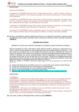 Pontifícia Universidade Católica do Paraná – Processo Seletivo Outubro 2015
Pág. 22/38
RESOLUÇÃO:
Alternativa B) CORRETA.
A alternativa A é INCORRETA porque “tão” (a comparação seria “tão... quanto”), “porque” (denota ex-
plicação e não conclusão), “mas” (expressa oposição e não tempo) não expressam o sentido indicado
entre parênteses.
A alternativa C é INCORRETA porque “tanto quanto”, apesar de denotar comparação, não está de acor-
do com o contexto; já “porque” não expressa o sentido indicado entre parênteses: conclusão; e “tam-
bém”, apesar de denotar adição, não está adequado ao contexto.
A alternativa D é INCORRETA porque “tanto quanto”, apesar de denotar comparação, não está adequa-
do ao contexto; o articulador que denota tempo é “depois que” e não “depois”.
A alternativa E é INCORRETA porque o articulador “porque” não denota conclusão; o articulador “tam-
bém”, apesar de denotar adição, não se adéqua ao contexto e “a mais que” não denota condição.
34. No texto, os parênteses contendo reticências indicam que um segmento foi eliminado. Analise as frases
das alternativas para verificar qual delas contém a frase que se encaixa no texto e assinale a alternativa
CORRETA.
O MUNDO NAS COSTAS
Ministério do Turismo quer aumentar hospedagem nos albergues do país incentivando mochileiros
Nada de carregador de malas, hotel bacana, fartos cafés da manhã ou almoços em restaurantes de re-
nome. A ideia é conhecer lugares e culturas diferentes de forma mais descontraída e econômica. (...) De
olho nesse tipo de viajante, que em sua maioria tem entre 20 e 30 anos, o Ministério de Turismo vai
apoiar uma campanha de incentivo aos mochileiros criada pela Federação Brasileira de Albergues da Ju-
ventude. A federação, por sua vez, pretende ampliar a rede de hospedagem no país para ver o número
de usuários anuais pular de 100 mil para 500 mil no curto prazo. “Queremos ter estabelecimentos para
esse público em todos os Estados e criar essa cultura de viagem na cabeça dos brasileiros”, afirma José
Roberto de Oliveira, da Secretaria Nacional de Políticas do Turismo.
PONCE, M. H. BURIM, S. A. FLORISSI, S. Bem-vindo à língua portuguesa no mundo da comunicação. 8. ed. São Paulo: SBS,
2013. p. 173.
A) Colocar tudo dentro de uma mochila e sair por aí, é o que os bem jovens gostam sempre de fazer.
B) A regra dos mochileiros é sair por aí sem pensar nas consequências.
C) Sair só com uma mochila por aí é o que mochileiros querem sempre fazer.
D) Sair por aí sem preocupações é o que sempre querem fazer.
E) Essa é a regra número um de quem decide colocar tudo dentro de uma mochila e sair por aí.
RESOLUÇÃO:
E) CORRETA.
A) INCORRETA – O texto afirma que esse tipo de viajante, entre 20 e 30 anos, será apoiado pelo Minis-
tério de Turismo. A alternativa A especifica os bem jovens, que não incluem pessoas de 30 anos.
B) INCORRETA – A regra dos mochileiros é sair por ai sem pensar nas consequências. Em nenhuma
parte do texto podemos afirmar que essa seria uma razão para o incentivo do Ministério de Turismo. O
começo do texto informa que é uma maneira mais descontraída e econômica e não sem pensar nas
consequências.
C) INCORRETA – ‘Sair só com uma mochila por ai é o que mochileiros querem sempre fazer’. É uma
afirmação que não faz sentido com o restante do texto.
D) INCORRETA – Da mesma forma que a alternativa C não faz sentido no texto, também a alternativa D
não faz: ‘Sair por ai sem preocupações é o que sempre querem fazer’.
35. Leia o texto, analise as afirmações feitas e escolha a opção CORRETA.
 
