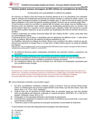 Pontifícia Universidade Católica do Paraná – Processo Seletivo Outubro 2015
Pág. 23/38
Hackers podem acessar mensagens de 600 milhões de smartphones da Samsung
Foi descoberta uma vulnerabilidade no software dos gadgets
Se você tem um Galaxy é bom ficar longe de conexões abertas de wi-fi. Foi descoberta uma vulnerabili-
dade no software dos smartphones que permite que hackers acessem a câmera do celular, ouçam o mi-
crofone, leiam mensagens enviadas ou recebidas e instalem apps. E, além de ficar fora de redes que não
sejam protegidas (o que ainda não garante proteção completa), há pouco que os usuários podem fazer.
O hack funciona a partir de uma falha no sistema IME de teclado, uma versão nova do SwiftKey que a
Samsung inclui nos telefones. Esse software pede por atualizações periódicas para um servidor, mas
hackers podem 'fingir' ser o servidor e enviar malwares para o aparelho. Então não importa se o usuário
faz uso desse software específico, já que os pedidos por atualizações são feitos ao servidor de forma au-
tomática.
A falha é confirmada nos modelos Samsung Galaxy S6, S6 e Galaxy S4 Mini – porém, pode estar ativa
em outros telefones Galaxy.
A Samsung afirmou que já lançou a atualização para as operadoras de telefonia móvel – e elas devem
corrigir o problema. Mas ainda não sabemos se alguma operadora já o fez.
Já a SwiftKey, fabricante do software de teclado, afirmou que o problema não afeta a versão do app dis-
ponível para download na Google Play ou na App Store. A falha existiria apenas na versão já instalada
nos Galaxys.
Disponível em: <http://revistagalileu.globo.com/Tecnologia/noticia/2015/06/hackers-podem-acessar-mensagens-de-600-milhoes-de-
smartphones-da-samsung.html>. Acesso em: Junho de 2015.
A) Os telefones Samsung pedem atualizações automáticas que autorizam hackers a acessarem seu
fornecedor.
B) Samsung enfrenta hacking por meio de conexões wi-fi, devido à versão nova do Swiftkey.
C) Todos os smartphones da Samsung estão sendo atingidos por hackers por meio de conexões wi-fi.
D) Nenhuma operadora corrigiu o problema, permitindo o acesso de hackers.
E) Os smartphones Galaxy, por meio de conexões wi-fi, não fizeram as atualizações necessárias para
que o problema fosse corrigido.
RESOLUÇÃO:
De acordo com o texto, somente a alternativa B expressa uma ideia geral do texto, pois por meio de co-
nexões wi-fi os hackers conseguem acessar os smatphones e instalar apps que podem danificar os tele-
fones. Isso acontece devido a uma falha quando uma nova versão do Swiftkey for instalada.
As outras alternativas podem conter alguma parte verdadeira, mas não completamente.
36. Leia as sentenças e assinale o que se pede a seguir:
I. Em 2014, os brasileiros, confiantes e crédulos, saíram a consumir, como se consumo fosse investi-
mento. E o Estado agora nos convoca à pagar também suas dívidas, que não são nossas. (Veja. São
Paulo: Abril, p. 23, 10 jun. 2015. Adaptado).
II. Pode-se dizer que as gerações da Idade Média falam às gerações atuais por meio das grandes
obras de arquitetura que exprimem a devoção e o espírito da época. (WHITNEY, W. A vida da lin-
guagem. Petrópolis: Vozes, 2010. p.17).
III. À linguagem é uma expressão destinada a transmissão do pensamento.
IV. O atendimento a gestantes foi suspenso ontem à tarde e a Prefeitura pouco pode fazer a curto prazo
para amenizar a situação.
V. Transmita a cada um dos pacientes às instruções necessárias à continuidade do tratamento.
O sinal indicativo de crase está adequadamente empregado na(s) alternativa(s):
A) IV somente.
B) I, III e V.
C) II, III e IV.
D) I e IV.
E) II e IV.
 