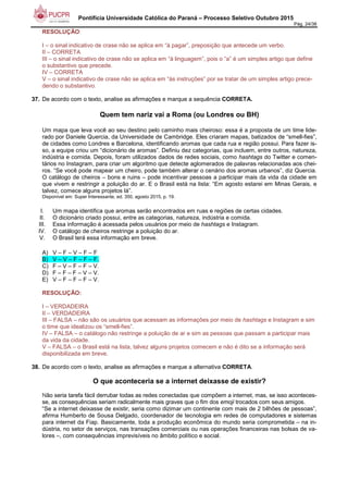 Pontifícia Universidade Católica do Paraná – Processo Seletivo Outubro 2015
Pág. 24/38
RESOLUÇÃO:
I – o sinal indicativo de crase não se aplica em “à pagar”, preposição que antecede um verbo.
II – CORRETA
III – o sinal indicativo de crase não se aplica em “à linguagem”, pois o “a” é um simples artigo que define
o substantivo que precede.
IV – CORRETA
V – o sinal indicativo de crase não se aplica em “às instruções” por se tratar de um simples artigo prece-
dendo o substantivo.
37. De acordo com o texto, analise as afirmações e marque a sequência CORRETA.
Quem tem nariz vai a Roma (ou Londres ou BH)
Um mapa que leva você ao seu destino pelo caminho mais cheiroso: essa é a proposta de um time lide-
rado por Daniele Quercia, da Universidade de Cambridge. Eles criaram mapas, batizados de “smell-fies”,
de cidades como Londres e Barcelona, identificando aromas que cada rua e região possui. Para fazer is-
so, a equipe criou um “dicionário de aromas”. Definiu dez categorias, que incluem, entre outros, natureza,
indústria e comida. Depois, foram utilizados dados de redes sociais, como hashtags do Twitter e comen-
tários no Instagram, para criar um algoritmo que detecte aglomerados de palavras relacionadas aos chei-
ros. “Se você pode mapear um cheiro, pode também alterar o cenário dos aromas urbanos”, diz Quercia.
O catálogo de cheiros – bons e ruins – pode incentivar pessoas a participar mais da vida da cidade em
que vivem e restringir a poluição do ar. E o Brasil está na lista: “Em agosto estarei em Minas Gerais, e
talvez, comece alguns projetos lá”.
Disponível em: Super Interessante, ed. 350, agosto 2015, p. 19.
I. Um mapa identifica que aromas serão encontrados em ruas e regiões de certas cidades.
II. O dicionário criado possui, entre as categorias, natureza, indústria e comida.
III. Essa informação é acessada pelos usuários por meio de hashtags e Instagram.
IV. O catálogo de cheiros restringe a poluição do ar.
V. O Brasil terá essa informação em breve.
A) V – F – V – F – F
B) V – V – F – F – F.
C) F – V – F – F – V.
D) F – F – F – V – V.
E) V – F – F – F – V.
RESOLUÇÃO:
I – VERDADEIRA
II – VERDADEIRA
III – FALSA – não são os usuários que acessam as informações por meio de hashtags e Instagram e sim
o time que idealizou os “smell-fies”.
IV – FALSA – o catálogo não restringe a poluição de ar e sim as pessoas que passam a participar mais
da vida da cidade.
V – FALSA – o Brasil está na lista, talvez alguns projetos comecem e não é dito se a informação será
disponibilizada em breve.
38. De acordo com o texto, analise as afirmações e marque a alternativa CORRETA.
O que aconteceria se a internet deixasse de existir?
Não seria tarefa fácil derrubar todas as redes conectadas que compõem a internet, mas, se isso aconteces-
se, as consequências seriam radicalmente mais graves que o fim dos emoji trocados com seus amigos.
“Se a internet deixasse de existir, seria como dizimar um continente com mais de 2 bilhões de pessoas”,
afirma Humberto de Sousa Delgado, coordenador de tecnologia em redes de computadores e sistemas
para internet da Fiap. Basicamente, toda a produção econômica do mundo seria comprometida – na in-
dústria, no setor de serviços, nas transações comerciais ou nas operações financeiras nas bolsas de va-
lores –, com consequências imprevisíveis no âmbito político e social.
 
