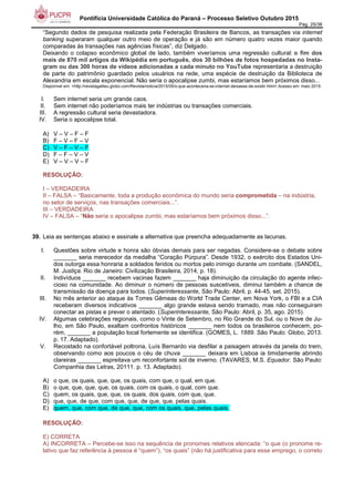 Pontifícia Universidade Católica do Paraná – Processo Seletivo Outubro 2015
Pág. 25/38
“Segundo dados de pesquisa realizada pela Federação Brasileira de Bancos, as transações via internet
banking superaram qualquer outro meio de operação e já são em número quatro vezes maior quando
comparadas às transações nas agências físicas”, diz Delgado.
Deixando o colapso econômico global de lado, também viveríamos uma regressão cultural: o fim dos
mais de 870 mil artigos da Wikipédia em português, dos 30 bilhões de fotos hospedadas no Insta-
gram ou das 300 horas de vídeos adicionadas a cada minuto no YouTube representaria a destruição
de parte do patrimônio guardado pelos usuários na rede, uma espécie de destruição da Biblioteca de
Alexandria em escala exponencial. Não seria o apocalipse zumbi, mas estaríamos bem próximos disso...
Disponível em: <http://revistagalileu.globo.com/Revista/noticia/2015/05/o-que-aconteceria-se-internet-deixasse-de-existir.html>.Acesso em: maio 2015.
I. Sem internet seria um grande caos.
II. Sem internet não poderíamos mais ter indústrias ou transações comerciais.
III. A regressão cultural seria devastadora.
IV. Seria o apocalipse total.
A) V – V – F – F
B) F – V – F – V
C) V – F – V – F
D) F – F – V – V
E) V – V – V – F
RESOLUÇÃO:
I – VERDADEIRA
II – FALSA – “Basicamente, toda a produção econômica do mundo seria comprometida – na indústria,
no setor de serviços, nas transações comerciais...”.
III – VERDADEIRA
IV – FALSA – “Não seria o apocalipse zumbi, mas estaríamos bem próximos disso...”.
39. Leia as sentenças abaixo e assinale a alternativa que preencha adequadamente as lacunas.
I. Questões sobre virtude e honra são óbvias demais para ser negadas. Considere-se o debate sobre
_______ seria merecedor da medalha “Coração Púrpura”. Desde 1932, o exército dos Estados Uni-
dos outorga essa honraria a soldados feridos ou mortos pelo inimigo durante um combate. (SANDEL,
M. Justiça. Rio de Janeiro: Civilização Brasileira, 2014, p. 18).
II. Indivíduos _______ recebem vacinas fazem _______ haja diminuição da circulação do agente infec-
cioso na comunidade. Ao diminuir o número de pessoas suscetíveis, diminui também a chance de
transmissão da doença para todos. (Superinteressante, São Paulo: Abril, p. 44-45, set. 2015).
III. No mês anterior ao ataque às Torres Gêmeas do World Trade Center, em Nova York, o FBI e a CIA
receberam diversos indicativos _______ algo grande estava sendo tramado, mas não conseguiram
conectar as pistas e prever o atentado. (Superinteressante, São Paulo: Abril, p. 35, ago. 2015).
IV. Algumas celebrações regionais, como o Vinte de Setembro, no Rio Grande do Sul, ou o Nove de Ju-
lho, em São Paulo, exaltam confrontos históricos _______ nem todos os brasileiros conhecem, po-
rém, _______ a população local fortemente se identifica. (GOMES, L. 1889. São Paulo: Globo, 2013.
p. 17. Adaptado).
V. Recostado na confortável poltrona, Luís Bernardo via desfilar a paisagem através da janela do trem,
observando como aos poucos o céu de chuva _______ deixara em Lisboa ia timidamente abrindo
clareiras _______ espreitava um reconfortante sol de inverno. (TAVARES, M.S. Equador. São Paulo:
Companhia das Letras, 20111. p. 13. Adaptado).
A) o que, os quais, que, que, os quais, com que, o qual, em que.
B) o que, que, que, que, os quais, com os quais, o qual, com que.
C) quem, os quais, que, que, os quais, dos quais, com que, que.
D) que, que, de que, com que, que, de que, que, pelas quais.
E) quem, que, com que, de que, que, com os quais, que, pelas quais.
RESOLUÇÃO:
E) CORRETA
A) INCORRETA – Percebe-se isso na sequência de pronomes relativos elencada: “o que (o pronome re-
lativo que faz referência à pessoa é “quem”), “os quais” (não há justificativa para esse emprego, o correto
 