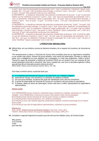 Pontifícia Universidade Católica do Paraná – Processo Seletivo Outubro 2015
Pág. 26/38
é “que”) “que” (aqui há necessidade da preposição “com”), “que” (o substantivo “indicativos” requer a pre-
posição “de”), “os quais” (não se justifica esse emprego, o correto é “que”), “com que”, “o qual” (o correto
é “que”), “em que” (não preenche a lacuna com coerência).
B) INCORRETA – a sequência relacionada não preenche corretamente as lacunas: “o que” (o pronome
relativo que faz referência à pessoa é “quem”), “que”, “que” (aqui há necessidade da preposição “com”),
“que” (o substantivo “indicativos” requer a preposição “de”), “os quais” (não se justifica esse emprego, o
correto é “que”), “com os quais”, “o qual” ” (o correto é “que”), “com que” (não preenche a lacuna com
coerência).
C) INCORRETA – a sequência colocada não preenche corretamente as lacunas: “quem”, “os quais” (não
há justificativa para esse emprego, o correto é “que”), “que” (para haver coerência, há necessidade da
preposição “com”), “que” (o substantivo “indicativos” exige a preposição “de”), “os quais” (não se justifica
esse emprego, o correto é “que”), “dos quais” (o verbo “identificar” requer a preposição “com” e não “de”),
“com que” e “que” (não preenchem as lacunas com coerência).
D) INCORRETA – a sequência elencada não preenche corretamente as lacunas: “que” (o pronome relati-
vo que faz referência à pessoa é “quem”) “que”, “de que” (aqui há necessidade da preposição “com” e
não “de”), “com que” (o substantivo “indicativos” requer a preposição “de” e não “com”), “que”, “de que” (o
verbo “identificar” requer a preposição “com” e não “de”).
LITERATURA BRASILEIRA
40. Alfredo Bosi, em sua História concisa da literatura brasileira, diz a respeito de Inocência, de Visconde de
Taunay:
“Por temperamento e cultura, o Visconde de Taunay tinha condições para dar ao regionalismo romântico
a sua versão mais sóbria. Homem de pouca fantasia, muito senso de observação, formado no hábito de
pesar com a inteligência as suas relações com a paisagem e o meio (era engenheiro, militar e pintor),
Taunay foi capaz de enquadrar a história de Inocência (1872) em um cenário e em um conjunto de cos-
tumes sertanejos onde tudo é verossímil. Sem que o cuidado de o ser turve a atmosfera agreste e idílica
que até hoje dá um renovado encanto à leitura da obra".
(BOSI, Alfredo. História concisa da literatura brasileira. 2003, p. 144 -145).
Com base no trecho acima, é possível dizer que:
A) O romantismo de Visconde de Taunay é, de certa forma, um “realismo mitigado”.
B) Visconde de Taunay, com Inocência, é o introdutor do realismo no Brasil.
C) Por sua pouca fantasia, Inocência não pode ser classificada como obra do romantismo.
D) O senso de observação de Visconde de Taunay em Inocência o leva às portas do naturalismo.
E) A fantasia, aliada ao senso de observação, tornam esta obra o melhor representante do regionalismo
ultrarromântico.
RESOLUÇÃO:
A) é VERDADEIRA porque Inocência, mesclando traços românticos e realistas, apresenta um “realismo
mitigado”, como Alfredo Bosi o chamaria um pouco mais adiante nesta mesma passagem.
B) é FALSA porque não foi Visconde de Taunay quem introduz o realismo no Brasil.
C) é FALSA porque Inocência pertence, sim, ainda ao romantismo.
D) é FALSA por que, não obstante algumas caraterísticas realistas, Inocência está longe de um natura-
lismo à Zola.
E) é FALSA por que não há regionalismo ultrarromântico, sobretudo na prosa brasileira.
Referências:
BOSI, Alfredo. História concisa da literatura brasileira. São Paulo: Cultrix, 2003.
TAUNAY, Alfredo Maria Adriano d’Escragnolle. Inocência. Porto Alegre: L&PM, 2011.
41. Considere o seguinte fragmento do poema que dá nome ao livro Muitas vozes, de Ferreira Gullar:
Meu poema
é um tumulto:
a fala
que nele fala
 