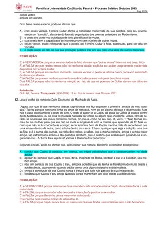 Pontifícia Universidade Católica do Paraná – Processo Seletivo Outubro 2015
Pág. 27/38
outras vozes
arrasta em alarido.
Com base nesse excerto, pode-se afirmar que:
A) com esses versos, Ferreira Gullar afirma a dimensão modernista de sua poética, pois seu poema,
sendo um “tumulto”, afasta-se do formato organizado dos poemas anteriores ao Modernismo.
B) o poeta é o porta-voz autorizado de uma pluralidade de vozes.
C) sua poesia tem a capacidade de interpretar um sem-número de outras vozes.
D) esses versos estão reforçando que a poesia de Ferreira Gullar é feita, sobretudo, para ser dita em
voz alta.
E) o poeta alude ao fato de que sua produção poética traz em seu bojo uma série de outros discursos.
RESOLUÇÃO:
E) é VERDADEIRA porque os versos citados de fato afirmam que “outras vozes” falam na voz do eu lírico.
A) é FALSA porque nestes versos não há nenhuma alusão explícita ao caráter propriamente modernista
da poética de Ferreira Gullar.
B) é FALSA porque em nenhum momento, nesses versos, o poeta se afirma como porta-voz autorizado
de discursos alheios.
C) é FALSA porque em nenhum momento o eu-lírico declara-se intérprete de outras vozes.
D) é FALSA porque não há nenhuma menção ao fato de que os poemas de Gullar devam ser ditos em
voz alta.
Referências:
GULLAR, Ferreira. Toda poesia (1950-1999). 11 ed. Rio de Janeiro: José Olympio, 2001.
42. Leia o trecho do romance Dom Casmurro, de Machado de Assis.
“Agora, por que é que nenhuma dessas caprichosas me fez esquecer a primeira amada do meu cora-
ção? Talvez porque nenhuma tinha os olhos de ressaca, nem os de cigana oblíqua e dissimulada. Mas
não é esse propriamente o resto do livro. O resto é saber se a Capitu da praia da Glória já estava dentro
da de Matacavalos, ou se esta foi mudada naquela por efeito de algum caso incidente. Jesus, filho de Si-
rach, se soubesse dos meus primeiros ciúmes, dir-me-ia, como no seu cap. IX, vers. 1: "Não tenhas ciú-
mes de tua mulher para que ela não se meta a enganar-te com a malícia que aprender de ti". Mas eu
creio que não, e tu concordarás comigo; se te lembras bem da Capitu menina, hás de reconhecer que
uma estava dentro da outra, como a fruta dentro da casca. E bem, qualquer que seja a solução, uma coi-
sa fica, e é a suma das sumas, ou resto dos restos, a saber, que a minha primeira amiga e o meu maior
amigo, tão extremosos ambos e tão queridos também, quis o destino que acabassem juntando-se e en-
ganando-me... A Terra lhes seja leve! Vamos à História dos Subúrbios”.
Segundo o texto, pode-se afirmar que, após narrar sua história, Bentinho, o narrador-protagonista:
A) conclui que Capitu já possuía, em criança, os traços psicológicos que a caracterizariam na idade
adulta.
B) apesar de concluir que Capitu o traiu, deve, inspirado na Bíblia, perdoar a ela e a Escobar, seu me-
lhor amigo.
C) não tem certeza de que Capitu o traiu, embora acredite que ela tenha se transformado muito desde a
adolescência, aparecendo quando adulta como uma cigana traiçoeira e dissimulada.
D) chega à conclusão de que Capitu nunca o traiu e que tudo não passou de sua imaginação.
E) constata que Capitu e seu amigo Quincas Borba mantinham um caso desde a adolescência.
RESOLUÇÃO:
A) é VERDADEIRA porque o romance dá a entender certa unidade entre a Capitu da adolescência e a da
maturidade.
B) é FALSA porque o narrador não demonstra intenção de perdoar a ex-mulher.
C) é FALSA porque Bentinho pensa mesmo ter sido traído.
D) é FALSA pelo mesmo motivo da alternativa C.
E) é FALSA porque Capitu nunca teve um caso com Quincas Borba, nem o filósofo nem o cão homônimo.
 