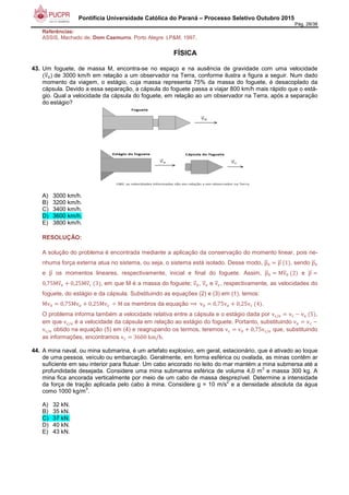 Pontifícia Universidade Católica do Paraná – Processo Seletivo Outubro 2015
Pág. 28/38
Referências:
ASSIS, Machado de. Dom Casmurro. Porto Alegre: LP&M, 1997.
FÍSICA
43. Um foguete, de massa M, encontra-se no espaço e na ausência de gravidade com uma velocidade
vCD1 	de 3000 km/h em relação a um observador na Terra, conforme ilustra a figura a seguir. Num dado
momento da viagem, o estágio, cuja massa representa 75% da massa do foguete, é desacoplado da
cápsula. Devido a essa separação, a cápsula do foguete passa a viajar 800 km/h mais rápido que o está-
gio. Qual a velocidade da cápsula do foguete, em relação ao um observador na Terra, após a separação
do estágio?
A) 3000 km/h.
B) 3200 km/h.
C) 3400 km/h.
D) 3600 km/h.
E) 3800 km/h.
RESOLUÇÃO:
A solução do problema é encontrada mediante a aplicação da conservação do momento linear, pois ne-
nhuma força externa atua no sistema, ou seja, o sistema está isolado. Desse modo, pCD1 pCD	 1 , sendo pCD1
e pCD os momentos lineares, respectivamente, inicial e final do foguete. Assim, pCD1 MvCD1	 2 e pCD
0,75MvCDG ( 0,25MvCDH	 3 , em que M é a massa do foguete; vCD1, vCDG e vCDH, respectivamente, as velocidades do
foguete, do estágio e da cápsula. Substituindo as equações (2) e (3) em (1), temos:
Mv1 0,75MvG ( 0,25MvH 	I M	os membros da equação ⟹	v1 0,75vG ( 0,25vH	 4 .
O problema informa também a velocidade relativa entre a cápsula e o estágio dada por vH/G vH + vG	 5 ,
em que vH/G é a velocidade da cápsula em relação ao estágio do foguete. Portanto, substituindo vG vH +
vH/G obtido na equação (5) em (4) e reagrupando os termos, teremos vH v1 ( 0,75vH/G que, substituindo
as informações, encontramos vH 3600	km/h.
44. A mina naval, ou mina submarina, é um artefato explosivo, em geral, estacionário, que é ativado ao toque
de uma pessoa, veículo ou embarcação. Geralmente, em forma esférica ou ovalada, as minas contêm ar
suficiente em seu interior para flutuar. Um cabo ancorado no leito do mar mantém a mina submersa até a
profundidade desejada. Considere uma mina submarina esférica de volume 4,0 m
3
e massa 300 kg. A
mina fica ancorada verticalmente por meio de um cabo de massa desprezível. Determine a intensidade
da força de tração aplicada pelo cabo à mina. Considere g = 10 m/s
2
e a densidade absoluta da água
como 1000 kg/m
3
.
A) 32 kN.
B) 35 kN.
C) 37 kN.
D) 40 kN.
E) 43 kN.
 