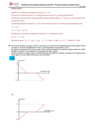 Pontifícia Universidade Católica do Paraná – Processo Seletivo Outubro 2015
Pág. 29/38
RESOLUÇÃO:
Aplicando a condição de equilíbrio de forças: E = T + Fg,
Em que E é a força de empuxo, T é a tração devida ao cabo e Fg é a força gravitacional.
A força de empuxo pode ser calculada pelo Princípio de Arquimedes: E = mag (ma = massa de água des-
locada pelo corpo).
A densidade absoluta é dada por ρ = m/V, assim pode-se escrever a massa de água deslocada como
ma = ρa⋅V.
⇒ E = mag = ρa⋅V⋅g.
Substituindo na equação do equilíbrio e fazendo Fg =mg (peso da mina):
ρa⋅V⋅g = T + mg
Resolvendo para T ⇒ T = (ρa⋅V - m)g ⇒ T = (1000 4 - 300) 10 ⇒ T = 37000 N = 37 kN
45. Uma forma de gelo com água a 25°C é colocada num freezer de uma geladeira para formar gelo. O free-
zer está no nível de congelamento mínimo, cuja temperatura corresponde a -18°C.
As etapas do processo de trocas de calor e de mudança de estado da substância água podem ser identi-
ficadas num gráfico da temperatura X quantidade de calor cedida.
Qual dos gráficos a seguir mostra, corretamente (sem considerar a escala), as etapas de mudança de fa-
se da água e de seu resfriamento para uma atmosfera?
A)
B)
 
