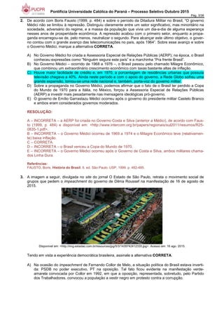 Pontifícia Universidade Católica do Paraná – Processo Seletivo Outubro 2015
Pág. 3/38
2. De acordo com Boris Fausto (1999, p. 484) e sobre o período da Ditadura Militar no Brasil, “O governo
Médici não se limitou à repressão. Distinguiu claramente entre um setor significativo, mas minoritário na
sociedade, adversário do regime, e a massa da população que vivia um dia-a-dia de alguma esperança
nesses anos de prosperidade econômica. A repressão acabou com o primeiro setor, enquanto a propa-
ganda encarregou-se de, pelo menos, neutralizar o segundo. Para alcançar este último objetivo, o gover-
no contou com o grande avanço das telecomunicações no país, após 1964”. Sobre esse avanço e sobre
o Governo Médici, marque a alternativa CORRETA.
A) No Governo Médici foi criada a Assessoria Especial de Relações Públicas (AERP); na época, o Brasil
conheceu expressões como “Ninguém segura este país” e a marchinha “Pra frente Brasil”.
B) No Governo Médici – ocorrido de 1968 a 1976 –, o Brasil passou pelo chamado Milagre Econômico,
que combinou um extraordinário crescimento econômico com taxas bastante altas de inflação.
C) Houve maior facilidade de crédito e, em 1970, a porcentagem de residências urbanas que possuía
televisão chegava a 40%. Ainda neste período e com o apoio do governo, a Rede Globo sofreu uma
grande expansão, tornou-se uma rede nacional e, também, porta-voz do governo militar.
D) Sobre a propaganda no Governo Médici, podemos afirmar que o fato de o Brasil ter perdido a Copa
do Mundo de 1970 para a Itália, no México, forçou a Assessoria Especial de Relações Públicas
(AERP) a investir mais pesadamente nas mensagens ideológicas pró-governo.
E) O governo de Emílio Garrastazu Médici ocorreu após o governo do presidente militar Castelo Branco
e ambos eram considerados governos moderados.
RESOLUÇÃO:
A – INCORRETA – a AERP foi criada no Governo Costa e Silva (anterior a Médici), de acordo com Faus-
to (1999, p. 484) e disponível em: <http://www.intercom.org.br/papers/regionais/sul2011/resumos/R25-
0835-1.pdf>.
B – INCORRETA – o Governo Médici ocorreu de 1969 a 1974 e o Milagre Econômico teve (relativamen-
te) baixa inflação.
C – CORRETA.
D – INCORRETA – o Brasil venceu a Copa do Mundo de 1970.
E – INCORRETA – o Governo Médici ocorreu após o Governo de Costa e Silva, ambos militares chama-
dos Linha Dura.
Referências:
FAUSTO, Boris. História do Brasil. 6. ed. São Paulo: USP, 1999. p. 482-485.
3. A imagem a seguir, divulgada no site do jornal O Estado de São Paulo, retrata o movimento social de
grupos que pedem o impeachment do governo de Dilma Roussef na manifestação de 16 de agosto de
2015.
Disponível em: <http://img.estadao.com.br/resources/jpg/5/3/1439742412335.jpg>. Acesso em: 16 ago. 2015.
Tendo em vista a experiência democrática brasileira, assinale a alternativa CORRETA.
A) Na ocasião do impeachment de Fernando Collor de Melo, a situação política do Brasil estava inverti-
da: PSDB no poder executivo, PT na oposição. Tal fato ficou evidente na manifestação verde-
amarela convocada por Collor em 1992, em que a oposição, representada, sobretudo, pelo Partido
dos Trabalhadores, convocou a população a vestir negro em protesto contra a corrupção.
 