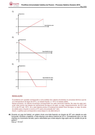Pontifícia Universidade Católica do Paraná – Processo Seletivo Outubro 2015
Pág. 30/38
C)
D)
E)
RESOLUÇÃO:
O problema em questão corresponde a uma análise dos calores envolvidos no processo térmico que le-
va a temperatura da água de 25°C, no estado líquido, a -18°C no estado sólido.
Nesse processo, os calores envolvidos correspondem ao calor sensível e latente. No caso do calor sen-
sível, este ocorre nas etapas de resfriamento da água e do gelo, ou seja, respectivamente, de 25°C até
0°C e de 0°C até -18°C. Já o calor latente produz a mudança de estado físico da água, ou seja, do esta-
do sólido para o líquido e ocorre a 0°C para uma pressão de 1 atm.
Assim, o gráfico que corresponde a essa etapa é o da alternativa A.
46. Durante um jogo de futebol, um goleiro chuta uma bola fazendo um ângulo de 30
o
com relação ao solo
horizontal. Durante a trajetória, a bola alcança uma altura máxima de 5,0 m. Considerando que o ar não
interfere no movimento da bola, qual a velocidade que a bola adquiriu logo após sair do contato do pé do
goleiro?
Use g = 10 m/s
2
.
 