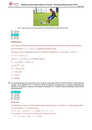 Pontifícia Universidade Católica do Paraná – Processo Seletivo Outubro 2015
Pág. 31/38
Fonte: <http://www.istoe.com.br/reportagens/7079_TROCANDO+AS+MAOS+PELOS+PES>
A) 5,0 m/s.
B) 10 m/s.
C) 20 m/s.
D) 25 m/s.
E) 50 m/s.
RESOLUÇÃO:
Como não se conhece o tempo que a bola leva para alcançar a altura máxima, pode-se utilizar a equa-
ção de Torricelli v2
= v0
2
+ 2⋅a⋅(x - xo) aplicada à direção vertical.
Supondo um eixo y vertical para cima como referência e utilizando a =−g em que g = 10 m/s2
:
vy
2
= v0y
2
− 2⋅g⋅(y - yo)
como v0y = v0⋅ senθo e vy = 0 na altura máxima:
0 = (v0⋅sen30o
)2
- 2⋅10⋅(5 - 0)
v0
2
sen2
30o
= 100
v0
2
= 100/sen2
30o
v0 = 10/sen30o
v0 = 10/0,5
v0 = 20 m/s
47. Um automóvel parte do repouso em uma via plana, onde desenvolve movimento retilíneo uniformemente
variado. Ao se deslocar 4,0 m a partir do ponto de repouso, ele passa por uma placa sinalizadora de
trânsito e, 4,0 s depois, passa por outra placa sinalizadora 12 m adiante. Qual a aceleração desenvolvida
pelo automóvel?
A) 0,50 m/s
2
.
B) 1,0 m/s
2
.
C) 1,5 m/s
2
.
D) 2,0 m/s
2
.
E) 3,0 m/s
2
.
RESOLUÇÃO:
A velocidade com que o automóvel passa pela primeira placa é V1 no instante t1 = t e pela segunda placa
é V2 no instante t2 = t + 4; assim, tem-se:
V2 = V1 + a∆t , em que ∆t = t2 – t1, portanto: ∆t = t + 4 – t = 4s
As velocidades V1 e V2 podem ser calculadas pela equação de Torricelli:
V1
2
= Vo
2
+ 2a∆x1 = 2a∆x1 ⇒ V1 = √(2a∆x1)
 