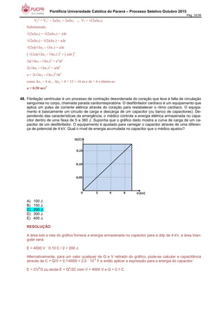 Pontifícia Universidade Católica do Paraná – Processo Seletivo Outubro 2015
Pág. 32/38
V2
2
= Vo
2
+ 2a∆x2 = 2a∆x2 ⇒ V2 = √(2a∆x2)
Substituindo:
√(2a∆x2) = √(2a∆x1) + a∆t
√(2a∆x2) - √(2a∆x1) = a∆t
√(2a)(√∆x2 - √∆x1) = a∆t
[ √(2a)(√∆x2 - √∆x1) ]2
= [ a∆t ]2
2a(√∆x2 - √∆x1)2
= a2
∆t2
2(√∆x2 - √∆x1)2
= a∆t2
a = 2(√∆x2 - √∆x1)2
/∆t2
como ∆x1 = 4 m , ∆x2 = 4 + 12 = 16 m e ∆t = 4 s obtém-se:
a = 0,50 m/s2
48. Fibrilação ventricular é um processo de contração desordenada do coração que leva à falta de circulação
sanguínea no corpo, chamada parada cardiorrespiratória. O desfibrilador cardíaco é um equipamento que
aplica um pulso de corrente elétrica através do coração para restabelecer o ritmo cardíaco. O equipa-
mento é basicamente um circuito de carga e descarga de um capacitor (ou banco de capacitores). De-
pendendo das características da emergência, o médico controla a energia elétrica armazenada no capa-
citor dentro de uma faixa de 5 a 360 J. Suponha que o gráfico dado mostra a curva de carga de um ca-
pacitor de um desfibrilador. O equipamento é ajustado para carregar o capacitor através de uma diferen-
ça de potencial de 4 kV. Qual o nível de energia acumulada no capacitor que o médico ajustou?
A) 100 J.
B) 150 J.
C) 200 J.
D) 300 J.
E) 400 J.
RESOLUÇÃO:
A área sob a reta do gráfico fornece a energia armazenada no capacitor para a ddp de 4 kV, a área trian-
gular será:
E = 4000 V ´ 0,10 C / 2 = 200 J.
Alternativamente, para um valor qualquer de Q e V retirado do gráfico, pode-se calcular a capacitância
através de C = Q/V = 0,1/4000 = 2,5 ´ 10
-5
F e então aplicar a expressão para a energia do capacitor:
E = CV
2
/2 ou ainda E = Q
2
/2C com V = 4000 V e Q = 0,1 C.
 