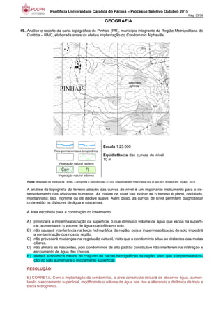 Pontifícia Universidade Católica do Paraná – Processo Seletivo Outubro 2015
Pág. 33/38
GEOGRAFIA
49. Analise o recorte da carta topográfica de Pinhais (PR), município integrante da Região Metropolitana de
Curitiba – RMC, elaborada antes da efetiva implantação do Condomínio Alphaville.
Rios permanentes e temporários
Vegetação natural rasteira
Vegetação natural arbórea
Escala 1:25.000
Equidistância das curvas de nível:
10 m
Fonte: Adaptado de Instituto de Terras, Cartografia e Geociências – ITCG. Disponível em <http://www.itcg.pr.gov.br>. Acesso em: 20 ago. 2015.
A análise da topografia do terreno através das curvas de nível é um importante instrumento para o de-
senvolvimento das atividades humanas. As curvas de nível vão indicar se o terreno é plano, ondulado,
montanhoso; liso, íngreme ou de declive suave. Além disso, as curvas de nível permitem diagnosticar
onde estão os divisores de água e nascentes.
A área escolhida para a construção do loteamento
A) provocará a impermeabilização da superfície, o que diminui o volume de água que escoa na superfí-
cie, aumentando o volume de água que infiltra no solo.
B) não causará interferência na bacia hidrográfica da região, pois a impermeabilização do solo impedirá
a contaminação dos rios da região.
C) não provocará mudanças na vegetação natural, visto que o condomínio situa-se distantes das matas
ciliares.
D) não afetará as nascentes, pois condomínios de alto padrão construtivo não interferem na infiltração e
escoamento de água das chuvas.
E) afetará a dinâmica natural do conjunto de bacias hidrográficas da região, visto que a impermeabiliza-
ção do solo aumentará o escoamento superficial.
RESOLUÇÃO:
E) CORRETA. Com a implantação do condomínio, a área construída deixará de absorver água, aumen-
tando o escoamento superficial, modificando o volume de água nos rios e alterando a dinâmica de toda a
bacia hidrográfica.
 