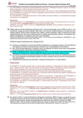 Pontifícia Universidade Católica do Paraná – Processo Seletivo Outubro 2015
Pág. 34/38
A) é INCORRETA. Superfícies impermeabilizadas diminuem a infiltração de água no solo e, ao mesmo
tempo, aumentam o volume de água que escoa na superfície.
B) é INCORRETA. A contaminação dos rios pode ocorrer com ou sem a impermeabilização da superfície.
C) é INCORRETA. O condomínio afetará a vegetação natural rasteira e provocará interferência na mata
ciliar ao redor das nascentes.
D) é INCORRETA. Construções de baixo ou alto padrão construtivo alteram o comportamento da água
na superfície e subsuperfície.
Referências:
CHRISTOPHERSON, R. W. Geossistemas: uma introdução à geografia física. Porto Alegre: Bookman, 2012. 728 p.
FITZ, Paulo Roberto. Cartografia básica. São Paulo: Oficina de Textos, 2008.
MOREIRA, João Carlos; SENE, Eustáquio de. Geografia geral e do Brasil: espaço geográfico e globalização. São
Paulo: Scipione, 2007.
50. “Muitos aterros não têm tratamento adequado para o chorume derramado, que se infiltra no solo e, pro-
vavelmente, chega aos lençóis freáticos. Além disso, nem todo lixo coletado está sob o controle das auto-
ridades públicas. Muitos aterros sanitários das cidades, quando existentes, estão no limite da sua capa-
cidade operacional e nem toda a coleta está sob o controle das autoridades públicas. Os depósitos clan-
destinos representam um problema muito sério nas metrópoles.”
Adaptado de JACOBI, Pedro. Impactos socioambientais urbanos – do risco à busca de sustentabilidade. In: MENDONÇA, F. (org.).
Impactos Socioambientais Urbanos. Curitiba: UFPR, 2004.
A falta de espaços apropriados para o despejo do lixo
A) reeducou a população da maioria das cidades brasileiras que, atualmente, separa o lixo reciclável do
lixo orgânico e consome conscientemente, acabando com a necessidade de novos aterros.
B) tem, como principal agravante, a poluição visual, em especial nos bairros onde vivem as populações
de mais alta renda, das grandes metrópoles brasileiras.
C) reflete a negligência de boa parte da população em saber se o lixo gerado recebe destino adequado,
favorecendo, dessa forma, a contaminação das águas e do solo em muitas regiões do país.
D) é resultado da ausência de políticas públicas que determinem onde devem ser instalados novos ater-
ros, o que independe da participação popular em todo o processo, pois os riscos de contaminação do
solo são pequenos.
E) independe de campanhas que estimulem a redução do desperdício e a coleta seletiva
RESOLUÇÃO:
A) CORRETA. A pressão popular sobre os governantes aceleraria a implantação de aterros adequados
para o despejo do lixo. Como isso não ocorre em boa parte do Brasil, o despejo em lugares impróprios
polui o solo e as águas com o chorume e o ar com a combustão espontânea dos lixões.
B) INCORRETA. Grande parte das cidades não possui sistema de coleta seletiva do lixo produzido.
C) INCORRETA. A poluição visual existe, mas o principal impacto ambiental está ligado à poluição das
águas, dos solos e do ar pelos grandes lixões.
D) INCORRETA. A conscientização sobre o destino do lixo gerado, a separação do lixo reciclável e o
consumo consciente diminuem o volume de lixo que é despejado diariamente nos aterros.
E) INCORRETA. O desperdício e a coleta seletiva estão diretamente relacionados com a quantidade de
lixo despejado nos aterros. A conscientização e a coleta seletiva diminuem a quantidade de lixo diário
que chega aos aterros.
Referências:
CHRISTOPHERSON, R. W. Geossistemas: uma introdução à geografia física. Porto Alegre: Bookman, 2012. 728 p.
GUERRA, A. J. T.; VITTE, A. C. Reflexões sobre a geografia física no Brasil. Rio de Janeiro: Bertrand Brasil,
2007.
MOREIRA, João Carlos; SENE, Eustáquio de. Geografia geral e do Brasil: espaço geográfico e globalização.
São Paulo: Scipione, 2007.
ROSS, J. L. S. et al (org.). Geografia do Brasil. São Paulo: Editora da Universidade de São Paulo, 2008. 549 p.
51. Em agosto de 2013, o Instituto Brasileiro de Geografia e Estatística (IBGE) divulgou a projeção de que a
“população brasileira continuará crescendo até 2042, quando deverá chegar a 228,4 milhões de pessoas.
A partir do ano seguinte, ela diminuirá gradualmente e estará em torno de 218,2 milhões em 2060”.
Adaptado de IBGE – Sala de imprensa. População brasileira deve chegar ao máximo (228,4 milhões) em 2042. Disponível em:
<http://saladeimprensa.ibge.gov.br/noticias?view=noticia&id=1&busca=1&idnoticia=2455>. Acesso em: 15 ago. 2015.
 