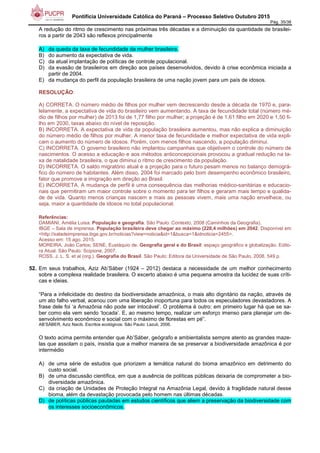 Pontifícia Universidade Católica do Paraná – Processo Seletivo Outubro 2015
Pág. 35/38
A redução do ritmo de crescimento nas próximas três décadas e a diminuição da quantidade de brasilei-
ros a partir de 2043 são reflexos principalmente
A) da queda da taxa de fecundidade da mulher brasileira.
B) do aumento da expectativa de vida.
C) da atual implantação de políticas de controle populacional.
D) da evasão de brasileiros em direção aos países desenvolvidos, devido à crise econômica iniciada a
partir de 2004.
E) da mudança do perfil da população brasileira de uma nação jovem para um país de idosos.
RESOLUÇÃO:
A) CORRETA. O número médio de filhos por mulher vem decrescendo desde a década de 1970 e, para-
lelamente, a expectativa de vida do brasileiro vem aumentando. A taxa de fecundidade total (número mé-
dio de filhos por mulher) de 2013 foi de 1,77 filho por mulher; a projeção é de 1,61 filho em 2020 e 1,50 fi-
lho em 2030, taxas abaixo do nível de reposição.
B) INCORRETA. A expectativa de vida da população brasileira aumentou, mas não explica a diminuição
do número médio de filhos por mulher. A menor taxa de fecundidade e melhor expectativa de vida expli-
cam o aumento do número de idosos. Porém, com menos filhos nascendo, a população diminui.
C) INCORRETA. O governo brasileiro não implantou campanhas que objetivem o controle do número de
nascimentos. O acesso a educação e aos métodos anticoncepcionais provocou a gradual redução na ta-
xa de natalidade brasileira, o que diminui o ritmo de crescimento da população.
D) INCORRETA. O saldo migratório atual e a projeção para o futuro pesam menos no balanço demográ-
fico do número de habitantes. Além disso, 2004 foi marcado pelo bom desempenho econômico brasileiro,
fator que promove a imigração em direção ao Brasil.
E) INCORRETA. A mudança de perfil é uma consequência das melhorias médico-sanitárias e educacio-
nais que permitiram um maior controle sobre o momento para ter filhos e geraram mais tempo e qualida-
de de vida. Quanto menos crianças nascem e mais as pessoas vivem, mais uma nação envelhece, ou
seja, maior a quantidade de idosos no total populacional.
Referências:
DAMIANI, Amélia Luisa. População e geografia. São Paulo: Contexto, 2008 (Caminhos da Geografia).
IBGE – Sala de imprensa. População brasileira deve chegar ao máximo (228,4 milhões) em 2042. Disponível em
<http://saladeimprensa.ibge.gov.br/noticias?view=noticia&id=1&busca=1&idnoticia=2455>.
Acesso em: 15 ago. 2015.
MOREIRA, João Carlos; SENE, Eustáquio de. Geografia geral e do Brasil: espaço geográfico e globalização. Edito-
ra Atual. São Paulo: Scipione, 2007.
ROSS, J. L. S. et al (org.). Geografia do Brasil. São Paulo: Editora da Universidade de São Paulo, 2008. 549 p.
52. Em seus trabalhos, Aziz Ab’Sáber (1924 – 2012) destaca a necessidade de um melhor conhecimento
sobre a complexa realidade brasileira. O excerto abaixo é uma pequena amostra da lucidez de suas críti-
cas e ideias.
“Para a infelicidade do destino da biodiversidade amazônica, o mais alto dignitário da nação, através de
um ato falho verbal, acenou com uma liberação inoportuna para todos os especuladores devastadores. A
frase dele foi ‘a Amazônia não pode ser intocável’. O problema é outro: em primeiro lugar há que se sa-
ber como ela vem sendo ‘tocada’. E, ao mesmo tempo, realizar um esforço imenso para planejar um de-
senvolvimento econômico e social com o máximo de florestas em pé”.
AB’SÁBER, Aziz Nacib. Escritos ecológicos. São Paulo: Lazuli, 2006.
O texto acima permite entender que Ab’Sáber, geógrafo e ambientalista sempre atento as grandes maze-
las que assolam o país, insistia que a melhor maneira de se preservar a biodiversidade amazônica é por
intermédio
A) de uma série de estudos que priorizem a temática natural do bioma amazônico em detrimento do
custo social.
B) de uma discussão científica, em que a ausência de políticas públicas deixaria de comprometer a bio-
diversidade amazônica.
C) da criação de Unidades de Proteção Integral na Amazônia Legal, devido à fragilidade natural desse
bioma, além da devastação provocada pelo homem nas últimas décadas.
D) de políticas públicas pautadas em estudos científicos que aliem a preservação da biodiversidade com
os interesses socioeconômicos.
 