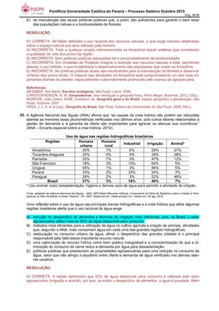Pontifícia Universidade Católica do Paraná – Processo Seletivo Outubro 2015
Pág. 36/38
E) da manutenção das atuais políticas públicas que, a priori, são suficientes para garantir o bem estar
das populações nativas e a biodiversidade da floresta.
RESOLUÇÃO:
D) CORRETA. Ab’Sáber defendia o uso racional dos recursos naturais, o que exige estudos detalhados
sobre o espaço natural que será utilizado pelo homem.
A) INCORRETA. Todo e qualquer projeto intervencionista na Amazônia requer análises que considerem
a qualidade de vida dos povos da região.
B) INCORRETA. Sem políticas públicas adequadas há o comprometimento da biodiversidade.
C) INCORRETA. Em Unidades de Proteção Integral a restrição aos recursos naturais é total, permitindo
apenas o uso indireto, o que inviabilizaria o desenvolvimento das populações que vivem na Amazônia.
E) INCORRETA. As políticas públicas atuais são insuficientes para a manutenção da floresta e desenvol-
vimento dos povos locais. O impacto das atividades na Amazônia está comprometendo um dos mais im-
portantes biomas do planeta, especialmente o desmatamento promovido pelo avanço da agropecuária.
Referências:
AB’SÁBER, Aziz Nacib. Escritos ecológicos. São Paulo: Lazuli, 2006.
CHRISTOPHERSON, R. W. Geossistemas: uma introdução à geografia física. Porto Alegre: Bookman, 2012. 728 p.
MOREIRA, João Carlos; SENE, Eustáquio de. Geografia geral e do Brasil: espaço geográfico e globalização. São
Paulo: Scipione, 2007.
ROSS, J. L. S. et al (org.). Geografia do Brasil. São Paulo: Editora da Universidade de São Paulo, 2008. 549 p.
53. A Agência Nacional das Águas (ANA) afirma que “as causas da crise hídrica não podem ser reduzidas
apenas as menores taxas pluviométricas verificadas nos últimos anos, pois outros fatores relacionados à
gestão da demanda e à garantia da oferta são importantes para agravar ou atenuar sua ocorrência.”
(ANA – Encarte especial sobre a crise hídrica, 2014).
Uso de água nas regiões hidrográficas brasileiras
Regiões Humana
urbana
Humana
rural
Industrial Irrigação Animal*
Amazônica 30% 7% 6% 29% 27%
Tocantins-Araguaia 25% 4% 4% 39% 28%
Parnaíba 32% 7% 3% 47% 12%
São Francisco 18% 3% 10% 64% 5%
Uruguai 05% 1% 3% 86% 5%
Paraná 33% 2% 33% 24% 7%
Paraguai 28% 2% 3% 22% 46%
Brasil 27% 3% 18% 46% 7%
* Uso animal: inclui dessedentação, higiene e demais usos de água para permitir a atividade de criação.
Fonte: adaptado de Agência Nacional das Águas – ANA. GEO Brasil Recursos Hídricos. Componente da Série de Relatórios sobre o Estado e Pers-
pectivas do Meio Ambiente no Brasil. Brasília – DF, 2007. Disponível em: <www.ana.gov.br>. Acesso em: 28 ago. 2015.
Uma reflexão sobre o uso da água nas principais bacias hidrográficas e a crise hídrica que afeta algumas
regiões brasileiras alerta que o uso racional da água exige
A) redução no desperdício de alimentos e técnicas de irrigação mais eficientes, pois, no Brasil, o setor
agropecuário utiliza mais de 50% da água disponível para consumo.
B) métodos mais eficientes para a utilização da água no cultivo agrícola e criação de animais, atividades
que, segundo a ANA, mais consomem água em cada uma das grandes regiões hidrográficas.
C) reeducação no consumo urbano da água, afinal, o desperdício das grandes cidades é o principal
responsável pela falta desse importante recurso natural.
D) uma valorização do recurso hídrico como bem público inesgotável e a conscientização de que a di-
minuição do consumo de carne reduz a demanda por água para dessedentação.
E) políticas públicas que pressionem as propriedades agropecuárias para uma redução no consumo de
água, setor que não atingiu o equilíbrio entre oferta e demanda de água verificado nos demais seto-
res usuários.
RESOLUÇÃO:
A) CORRETA. A tabela demonstra que 53% da água disponível para consumo é utilizada pelo setor
agropecuário (irrigação e animal), por isso, ao evitar o desperdício de alimentos, a água é poupada. Além
 