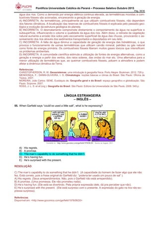Pontifícia Universidade Católica do Paraná – Processo Seletivo Outubro 2015
Pág. 38/38
água dos rios. Como a demanda por energia elétrica continua elevada, as termelétricas movidas a com-
bustíveis fósseis são acionadas, encarecendo a geração de energia.
A) INCORRETA. As termelétricas, principalmente as que utilizam combustíveis fósseis, não dependem
dos fatores climáticos. A localização das reservas de combustíveis fósseis é explicada pelo passado geo-
lógico e evolução da estrutura geológica do planeta.
B) INCORRETA. O desmatamento compromete diretamente o comportamento da água na superfície e
subsuperfície, influenciando o volume e qualidade da água dos rios. Além disso, a retirada da vegetação
natural aumenta a erosão dos solos pelo escoamento superficial da água das chuvas, provocando o as-
soreamento dos rios através dos sedimentos transportados e depositados em seu leito.
C) INCORRETA. A falta de água diminui a capacidade de geração de energia das hidrelétricas, o que
provoca o funcionamento de usinas termelétricas que utilizam carvão mineral, petróleo ou gás natural
como fonte de energia primária. Os combustíveis fósseis liberam muitos gases tóxicos que intensificam
os problemas ambientais.
D) INCORRETA. A comunidade científica estimula a utilização de fontes de energia alternativas, como a
geração e energia a partir dos ventos, dos raios solares, das ondas do mar etc. Uma alternativa para a
menor utilização de termelétricas que, ao queimar combustíveis fósseis, poluem a atmosfera e podem
afetar a dinâmica climática da Terra.
Referências:
CHRISTOPHERSON, R. W. Geossistemas: uma introdução à geografia física. Porto Alegre: Bookman, 2012. 728 p.
MENDONÇA, F.; DANNI-OLIVEIRA, I. O. Climatologia: noções básicas e climas do Brasil. São Paulo: Oficina de
Textos, 2007.
MOREIRA, João Carlos; SENE, Eustáquio de. Geografia geral e do Brasil: espaço geográfico e globalização. São
Paulo: Scipione, 2007.
ROSS, J. L. S. et al (org.). Geografia do Brasil. São Paulo: Editora da Universidade de São Paulo, 2008. 549 p.
LÍNGUA ESTRANGEIRA
– INGLÊS –
55. When Garfield says “could’ve used a little salt”, what is he expressing?
Available in: <http://www.gocomics.com/garfield/1978/06/20>. Access on August, 2015
.
A) His regrets.
B) A promise.
C) The man’s capability to do something that he didn’t.
D) He’s having fun.
E) He’s surprised with the present.
RESOLUÇÃO:
C) The man’s capability to do something that he didn’t. (A capacidade do homem de fazer algo que ele não
fez. Está correto, pois a frase original do Garfield diz: “poderia ter usado um pouco de sal” ).
A) His regrets. (Seus arrependimentos. Não, pois o Garfield não está arrependido).
B) A promise. (Uma promessa. Ele não prometeu nada).
D) He’s having fun. (Ele está se divertindo. Pela própria expressão dele, dá pra perceber que não).
E) He’s surprised with the present. (Ele está surpreso com o presente. A expressão do gato na tira não ex-
pressa surpresa).
Referências:
Disponível em: <http://www.gocomics.com/garfield/1978/06/20>
 