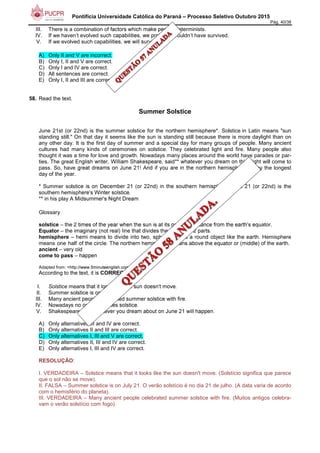 Pontifícia Universidade Católica do Paraná – Processo Seletivo Outubro 2015
Pág. 40/38
III. There is a combination of factors which make people determinists.
IV. If we haven’t evolved such capabilities, we probably wouldn’t have survived.
V. If we evolved such capabilities, we will survive.
A) Only II and V are incorrect.
B) Only I, II and V are correct.
C) Only I and IV are correct.
D) All sentences are correct.
E) Only I, II and III are correct.
58. Read the text.
Summer Solstice
June 21st (or 22nd) is the summer solstice for the northern hemisphere*. Solstice in Latin means "sun
standing still." On that day it seems like the sun is standing still because there is more daylight than on
any other day. It is the first day of summer and a special day for many groups of people. Many ancient
cultures had many kinds of ceremonies on solstice. They celebrated light and fire. Many people also
thought it was a time for love and growth. Nowadays many places around the world have parades or par-
ties. The great English writer, William Shakespeare, said** whatever you dream on this night will come to
pass. So, have great dreams on June 21! And if you are in the northern hemisphere, enjoy the longest
day of the year.
* Summer solstice is on December 21 (or 22nd) in the southern hemisphere. June 21 (or 22nd) is the
southern hemisphere's Winter solstice.
** in his play A Midsummer's Night Dream
Glossary
solstice – the 2 times of the year when the sun is at its greatest distance from the earth's equator.
Equator – the imaginary (not real) line that divides the earth into 2 parts.
hemisphere – hemi means to divide into two, sphere means a round object like the earth. Hemisphere
means one half of the circle. The northern hemisphere means above the equator or (middle) of the earth.
ancient – very old
come to pass – happen
Adapted from: <http://www.5minuteenglish.com>.
According to the text, it is CORRECT to say:
I. Solstice means that it looks like the sun doesn't move.
II. Summer solstice is on July 21.
III. Many ancient people celebrated summer solstice with fire.
IV. Nowadays no one celebrates solstice.
V. Shakespeare said whatever you dream about on June 21 will happen.
A) Only alternatives III and IV are correct.
B) Only alternatives II and III are correct.
C) Only alternatives I, III and V are correct.
D) Only alternatives II, III and IV are correct.
E) Only alternatives I, III and IV are correct.
RESOLUÇÃO:
I. VERDADEIRA – Solstice means that it looks like the sun doesn't move. (Solstício significa que parece
que o sol não se move).
II. FALSA – Summer solstice is on July 21. O verão solstício é no dia 21 de julho. (A data varia de acordo
com o hemisfério do planeta).
III. VERDADEIRA – Many ancient people celebrated summer solstice with fire. (Muitos antigos celebra-
vam o verão solstício com fogo).
 