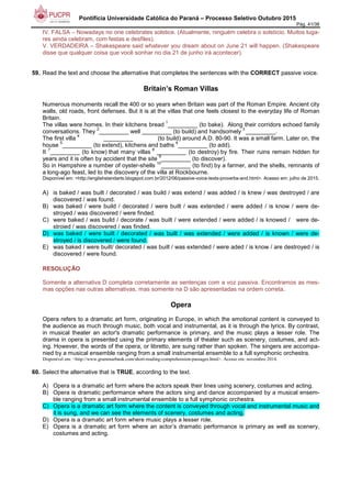 Pontifícia Universidade Católica do Paraná – Processo Seletivo Outubro 2015
Pág. 41/38
IV. FALSA – Nowadays no one celebrates solstice. (Atualmente, ninguém celebra o solstício. Muitos luga-
res ainda celebram, com festas e desfiles).
V. VERDADEIRA – Shakespeare said whatever you dream about on June 21 will happen. (Shakespeare
disse que qualquer coisa que você sonhar no dia 21 de junho irá acontecer).
59. Read the text and choose the alternative that completes the sentences with the CORRECT passive voice.
Britain’s Roman Villas
Numerous monuments recall the 400 or so years when Britain was part of the Roman Empire. Ancient city
walls, old roads, front defenses. But it is at the villas that one feels closest to the everyday life of Roman
Britain.
The villas were homes. In their kitchens bread
1
_________ (to bake). Along their corridors echoed family
conversations. They
2
_________ well _________ (to build) and handsomely
3
_________.
The first villa
4
_________ (to build) around A.D. 80-90. It was a small farm. Later on, the
house
5
_________ (to extend), kitchens and baths
6
_________ (to add).
It
7
_________ (to know) that many villas
8
_________ (to destroy) by fire. Their ruins remain hidden for
years and it is often by accident that the site
9
_________ (to discover).
So in Hampshire a number of oyster-shells
10
_________ (to find) by a farmer, and the shells, remnants of
a long-ago feast, led to the discovery of the villa at Rockbourne.
Disponível em: <http://englishstandarts.blogspot.com.br/2012/06/passive-voice-texts-proverbs-and.html>. Acesso em: julho de 2015.
A) is baked / was built / decorated / was build / was extend / was added / is knew / was destroyed / are
discovered / was found.
B) was baked / were build / decorated / were built / was extended / were added / is know / were de-
stroyed / was discovered / were finded.
C) were baked / was build / decorate / was built / were extended / were added / is knowed / were de-
stroied / was discovered / was finded.
D) was baked / were built / decorated / was built / was extended / were added / is known / were de-
stroyed / is discovered / were found.
E) was baked / were built/ decorated / was built / was extended / were aded / is know / are destroyed / is
discovered / were found.
RESOLUÇÃO
Somente a alternativa D completa corretamente as sentenças com a voz passiva. Encontramos as mes-
mas opções nas outras alternativas, mas somente na D são apresentadas na ordem correta.
Opera
Opera refers to a dramatic art form, originating in Europe, in which the emotional content is conveyed to
the audience as much through music, both vocal and instrumental, as it is through the lyrics. By contrast,
in musical theater an actor's dramatic performance is primary, and the music plays a lesser role. The
drama in opera is presented using the primary elements of theater such as scenery, costumes, and act-
ing. However, the words of the opera, or libretto, are sung rather than spoken. The singers are accompa-
nied by a musical ensemble ranging from a small instrumental ensemble to a full symphonic orchestra.
Disponível em: <http://www.grammarbank.com/short-reading-comprehension-passages.html>. Acesso em: novembro 2014.
60. Select the alternative that is TRUE, according to the text.
A) Opera is a dramatic art form where the actors speak their lines using scenery, costumes and acting.
B) Opera is dramatic performance where the actors sing and dance accompanied by a musical ensem-
ble ranging from a small instrumental ensemble to a full symphonic orchestra.
C) Opera is a dramatic art form where the content is conveyed through vocal and instrumental music and
it is sung, and we can see the elements of scenery, costumes and acting.
D) Opera is a dramatic art form where music plays a lesser role.
E) Opera is a dramatic art form where an actor’s dramatic performance is primary as well as scenery,
costumes and acting.
 