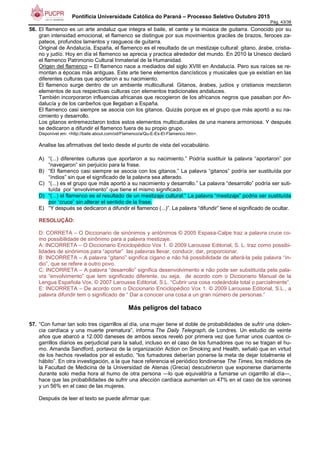 Pontifícia Universidade Católica do Paraná – Processo Seletivo Outubro 2015
Pág. 43/38
56. El flamenco es un arte andaluz que integra el baile, el cante y la música de guitarra. Conocido por su
gran intensidad emocional, el flamenco se distingue por sus movimientos graciles de brazos, feroces za-
pateos, profundos lamentos y rasgueos de guitarra.
Original de Andalucía, España, el flamenco es el resultado de un mestizaje cultural: gitano, árabe, cristia-
no y judío. Hoy en día el flamenco se aprecia y practica alrededor del mundo. En 2010 la Unesco declaró
el flamenco Patrimonio Cultural Inmaterial de la Humanidad.
Origen del flamenco – El flamenco nace a mediados del siglo XVIII en Andalucía. Pero sus raíces se re-
montan a épocas más antiguas. Este arte tiene elementos dancísticos y musicales que ya existían en las
diferentes culturas que aportaron a su nacimiento.
El flamenco surge dentro de un ambiente multicultural. Gitanos, árabes, judíos y cristianos mezclaron
elementos de sus respectivas culturas con elementos tradicionales andaluces.
También incorporaron influencias africanas que recogieron de los africanos negros que pasaban por An-
dalucía y de los caribeños que llegaban a España.
El flamenco casi siempre se asocia con los gitanos. Quizás porque es el grupo que más aportó a su na-
cimiento y desarrollo.
Los gitanos entremezclaron todos estos elementos multiculturales de una manera armoniosa. Y después
se dedicaron a difundir el flamenco fuera de su propio grupo.
Disponível em: <http://baile.about.com/od/Flamenco/a/Qu-E-Es-El-Flamenco.htm>.
Analise las afirmativas del texto desde el punto de vista del vocabulário.
A) “(...) diferentes culturas que aportaron a su nacimiento.” Podría sustituir la palavra “aportaron” por
“navegaron” sin perjuicio para la frase.
B) “El flamenco casi siempre se asocia con los gitanos.” La palavra “gitanos” podría ser sustituída por
“índios” sin que el significado de la palavra sea alterado.
C) “(...) es el grupo que más aportó a su nacimiento y desarrollo.” La palavra “desarrollo” podría ser suti-
tuída por “envolvimento” que tiene el mismo significado.
D) “(...) el flamenco es el resultado de un mestizaje cultural:” La palavra “mestizaje” podria ser sustituída
por “cruce” sin alterar el sentido de la frase.
E) “Y después se dedicaron a difundir el flamenco (...)”. La palavra “difundir” tiene el significado de ocultar.
RESOLUÇÃO:
D: CORRETA – O Diccionario de sinónimos y antónimos © 2005 Espasa-Calpe traz a palavra cruce co-
mo possibilidade de sinônimo para a palavra mestizaje.
A: INCORRETA – O Diccionario Enciclopédico Vox 1. © 2009 Larousse Editorial, S. L. traz como possibi-
lidades de sinónimos para “aportar” las palavras llevar, conducir, dar, proporcionar.
B: INCORRETA – A palavra “gitano” significa cigano e não há possibilidade de alterá-la pela palavra “ín-
dio”, que se refere a outro povo.
C: INCORRETA – A palavra “desarrollo” significa desenvolvimento e não pode ser substituída pela pala-
vra “envolvimento” que tem significado diferente, ou seja, de acordo com o Diccionario Manual de la
Lengua Española Vox. © 2007 Larousse Editorial, S.L. “Cubrir una cosa rodeándola total o parcialmente”.
E: INCORRETA – De acordo com o Diccionario Enciclopédico Vox 1. © 2009 Larousse Editorial, S.L., a
palavra difundir tem o significado de “ Dar a conocer una cosa a un gran número de personas.”
Más peligros del tabaco
57. “Con fumar tan solo tres cigarrillos al día, una mujer tiene el doble de probabilidades de sufrir una dolen-
cia cardíaca y una muerte prematura”, informa The Daily Telegraph, de Londres. Un estudio de veinte
años que abarcó a 12.000 daneses de ambos sexos reveló por primera vez que fumar unos cuantos ci-
garrillos diarios es perjudicial para la salud, incluso en el caso de los fumadores que no se tragan el hu-
mo. Amanda Sandford, portavoz de la organización Action on Smoking and Health, señaló que en virtud
de los hechos revelados por el estudio, “los fumadores deberían ponerse la meta de dejar totalmente el
hábito”. En otra investigación, a la que hace referencia el periódico londinense The Times, los médicos de
la Facultad de Medicina de la Universidad de Atenas (Grecia) descubrieron que exponerse diariamente
durante solo media hora al humo de otra persona —lo que equivaldría a fumarse un cigarrillo al día—,
hace que las probabilidades de sufrir una afección cardíaca aumenten un 47% en el caso de los varones
y un 56% en el caso de las mujeres.
Después de leer el texto se puede afirmar que:
 