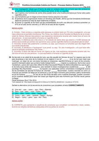 Pontifícia Universidade Católica do Paraná – Processo Seletivo Outubro 2015
Pág. 44/38
A) Una investigación retrata que el hecho de estar en contacto diario con el humo que otro produce en
un período de treinta minutos es lo mismo que fumar, al día, un cigarrillo.
B) Las mujeres y los hombres de veinte años pueden tener uma muerte prematura por fumar solo cuatro
cigarrillos al día.
C) Los fumadores que no tragan el fumo tienen menos perjuício a la salud.
D) El portavoz de la organización Action on Smoking and Health, afirma que los fumadores londinenses
deberían ponerse la meta de dejar totalmente el hábito.
E) Al fumar un cigarrillo al día hace que las probabilidades de sufrir una afección cardíaca aumenten un
47% en el caso de los varones y un 56% en el caso de las mujeres.
RESOLUÇÃO:
A: Correta – Está correta e a resposta está expressa no próprio texto em “En otra investigación, a la que
hace referencia el periódico londinense The Times, los médicos de la Facultad de Medicina de la Univer-
sidad de Atenas (Grecia) descubrieron que exponerse diariamente durante solo media hora al humo de
otra persona – lo que equivaldría a fumarse un cigarrillo al día.”
B: Incorreta, A referência aos vinte anos é a “Un estudio de veinte años que abarcó a 12.000 daneses de
ambos sexos reveló por primera vez que fumar unos cuantos cigarrillos diarios es perjudicial para la salud”.
C: Incorreta, O texto fala justamente o contrário, ou seja, que inclusive os fumantes que não tragam têm
sua saúde prejudicada.
D: Incorreta, A referência a “londinense” é ao jornal, ou seja, “En otra investigación, a la que hace refe-
rencia el periódico londinense The Times...”.
E: Incorreta, O texto não fala em fumar um cigarro ao dia, mas exponerse diariamente durante solo me-
dia hora al humo de otra persona – lo que equivaldría a fumarse un cigarrillo al día.
58. No lea esto si es usted de la escuela de Lara, que dijo aquello tan famoso de que "un negocio que no da
para levantarse a las once de la mañana no es negocio ni es ná". ______ si es de los que creen que
madrugar, sin dejar de ser una tarea hercúlea en ocasiones, significa tomarse en serio el día entrante,
quizá le interesará saber que ya tiene medio trabajo hecho _____ mejorar su existencia. Así lo dice Laura
Vanderkam, autora del nuevo libro What the Most Successful People Do Before Breakfast (Lo que la gen-
te de éxito hace antes del desayuno), pero también lo dicen investigaciones académicas, ______ la del
psicólogo Roy Baumeister, _______ ha logrado una aplaudida carrera universitaria investigando acerca
de las bondades de ejercitar la fuerza de voluntad. ______ Bausmeister, nuestra voluntad es como un
músculo que también se fatiga por el sobreuso y que el mejor momento para ponerla a pleno rendimiento
es por la mañana. _______, en vez de ver las horas del alba como nuestras enemigas, pueden convertir-
se en nuestras aliadas para hacer las cosas que dejamos para ese momento que muchas veces parece
no llegar.
Paula Arantzazu Ruiz 7 Dic 2014
Texto adaptado de: <http://elpais.com/elpais/2014/12/04/icon/1417692734_955526.html>. Accedido el: 07/12/14.
.
Señale la alternativa con la secuencia de conectores que completan el texto CORRECTAMENTE.
A) Una vez – que – como – que – Pero – Además
B) Para – que – para – cuyo – Como – Aún
C) Pero – para – como – quien – Según – Así
D) Como – que – para – quienes – Según – Aunque
E) Según – como – para – que – Así – Pero
RESOLUÇÃO:
C: CORRETA, pois apresenta a sequência de conectores que completam corretamente o texto, estabe-
lecendo as relações semânticas adequadas entre as partes do excerto.
 