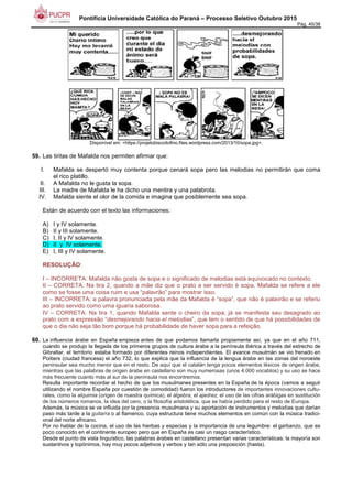 Pontifícia Universidade Católica do Paraná – Processo Seletivo Outubro 2015
Pág. 45/38
Disponível em: <https://projetobiscoitofino.files.wordpress.com/2013/10/sopa.jpg>.
59. Las tiritas de Mafalda nos permiten afirmar que:
I. Mafalda se despertó muy contenta porque cenará sopa pero las melodias no permitirán que coma
el rico platillo.
II. A Mafalda no le gusta la sopa.
III. La madre de Mafalda le ha dicho una mentira y una palabrota.
IV. Mafalda siente el olor de la comida e imagina que posiblemente sea sopa.
Están de acuerdo con el texto las informaciones:
A) I y IV solamente.
B) II y III solamente.
C) I, II y IV solamente.
D) II y IV solamente.
E) I, III y IV solamente.
RESOLUÇÃO:
I – INCORRETA: Mafalda não gosta de sopa e o significado de melodias está equivocado no contexto.
II – CORRETA: Na tira 2, quando a mãe diz que o prato a ser servido é sopa, Mafalda se refere a ele
como se fosse uma coisa ruim e usa “palavrão” para mostrar isso.
III – INCORRETA: a palavra pronunciada pela mãe da Mafalda é “sopa”, que não é palavrão e se referiu
ao prato servido como uma iguaria saborosa.
IV – CORRETA: Na tira 1, quando Mafalda sente o cheiro da sopa, já se manifesta seu desagrado ao
prato com a expressão “desmejorando hacia el melodias”, que tem o sentido de que há possibilidades de
que o dia não seja tão bom porque há probabilidade de haver sopa para a refeição.
60. La influencia árabe en España empieza antes de que podamos llamarla propiamente así, ya que en el año 711,
cuando se produjo la llegada de los primeros grupos de cultura árabe a la península ibérica a través del estrecho de
Gibraltar, el territorio estaba formado por diferentes reinos independientes. El avance musulmán se vio frenado en
Poitiers (ciudad francesa) el año 732, lo que explica que la influencia de la lengua árabe en las zonas del noroeste
peninsular sea mucho menor que en el resto. De aquí que el catalán tenga pocos elementos léxicos de origen árabe,
mientras que las palabras de origen árabe en castellano son muy numerosas (unos 4.000 vocablos) y su uso se hace
más frecuente cuanto más al sur de la península nos encontremos.
Resulta importante recordar el hecho de que los musulmanes presentes en la España de la época (vamos a seguir
utilizando el nombre España por cuestión de comodidad) fueron los introductores de importantes innovaciones cultu-
rales, como la alquimia (origen de nuestra química), el álgebra, el ajedrez, el uso de las cifras arábigas en sustitución
de los números romanos, la idea del cero, o la filosofía aristotélica, que se había perdido para el resto de Europa.
Además, la música se ve influida por la presencia musulmana y su aportación de instrumentos y melodías que darían
paso más tarde a la guitarra o al flamenco, cuya estructura tiene muchos elementos en común con la música tradici-
onal del norte africano.
Por no hablar de la cocina, el uso de las hierbas y especias y la importancia de una legumbre: el garbanzo, que es
poco conocido en el continente europeo pero que en España es casi un rasgo característico.
Desde el punto de vista linguístico, las palabras árabes en castellano presentan varias características: la mayoría son
sustantivos y topónimos, hay muy pocos adjetivos y verbos y tan sólo una preposición (hasta).
 
