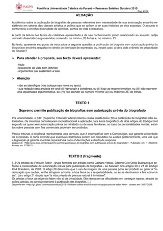 Pontifícia Universidade Católica do Paraná – Processo Seletivo Outubro 2015
Pág. 47/38
REDAÇÃO
A polêmica sobre a publicação de biografias de pessoas relevantes sem necessidade de sua autorização encontra re-
sistência em setores das classes artística e política que se opõem a ter suas histórias de vida expostas. O assunto é
controverso e envolve diversidade de opiniões, pontos de vista e ressalvas.
A partir da leitura dos textos da coletânea apresentada e de seu conhecimento prévio relacionado ao assunto, redija
um texto dissertativo-argumentativo contendo, no mínimo, 20 linhas e, no máximo, 25.
No texto, apresente seu ponto de vista sobre a seguinte questão: a publicação de biografia sem autorização prévia do
biografado encontra respaldo no direito de liberdade de expressão ou, nesse caso, a obra viola o direito de privacidade
do cidadão?
Para atender à proposta, seu texto deverá apresentar:
- título
- tese/ponto de vista bem definido
- argumentos que sustentem a tese
Atenção
- não se identifique (não coloque seu nome no texto)
- sua redação será anulada se você (I) reproduzir a coletânea, ou (II) fugir ao recorte temático, ou (III) não escrever
uma dissertação argumentativa, ou (IV) não atender ao número mínimo (20) ou máximo (25) de linhas.
TEXTO 1
Supremo permite publicação de biografias sem autorização prévia do biografado
Por unanimidade, o STF (Supremo Tribunal Federal) liberou nessa quarta-feira (10) a publicação de biografias não au-
torizadas. Os ministros consideraram inconstitucional a aplicação para livros biográficos de dois artigos do Código Civil
segundo os quais sem autorização prévia do retratado ou de seus familiares, no caso de personalidades mortas, escri-
tos sobre pessoas com fins comerciais poderiam ser proibidos.
Para o tribunal, a exigência representaria uma censura, que é incompatível com a Constituição, que garante a liberdade
de expressão. A corte entende que eventuais distorções podem ser discutidas na Justiça posteriormente, uma vez que
a legislação já garante medidas reparadoras como indenizações e direito de resposta.
Disponível: <http://www.osul.com.br/supremo-permite-publicacao-de-biografias-sem-autorizacao-previa-do-biografado/>. Publicado em: 11/06/2015.
Acesso em: 17/06/15.
TEXTO 2 (fragmento)
[...] Os artistas do Procure Saber - grupo formado por artistas como Caetano Veloso, Gilberto Gil e Chico Buarque que de-
fende a necessidade de autorização prévia para publicação de biografias - se baseiam nos artigos 20 e 21 do Código
Civil Brasileiro, de 2002. O artigo 20 determina que o uso da imagem de uma pessoa pode ser proibido ou gerar a "in-
denização que couber, se lhe atingirem a honra, a boa fama ou a respeitabilidade, ou se se destinarem a fins comerci-
ais". Já o artigo 21 dispõe que "a vida privada da pessoa natural é inviolável".
Os artistas a favor da exigência falam não só de privacidade. Eles destacam as dificuldades em conseguir reparar, através de
ações judiciais, os danos posteriores à publicação das biografias. [...]
Disponível em: <http://g1.globo.com/musica/noticia/2013/11/roberto-carlos-anuncia-saida-do-grupo-procure-saber.html>. Acesso em: 30/07/2015.
 