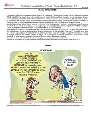 Pontifícia Universidade Católica do Paraná – Processo Seletivo Outubro 2015
Pág. 48/38
TEXTO 3 (fragmento)
[...] Francisco Alambert, professor do Departamento de História da Faculdade de Filosofia, Letras e Ciências Humanas
(FFLCH) da USP, se posiciona na polêmica gerada pelo projeto de lei que libera biografias sem a autorização da pes-
soa biografada ou da família. “O debate tem se colocado em um nível muito ruim. Basicamente, fica em torno de querer
se saber de quem é a vida, afinal, e do movimento autointitulado Procure Saber, no desejo de controlar, sobretudo fi-
nanceiramente, os direitos sobre os relatos de sua vida. Mas biografia não é simplesmente uma mercadoria.”
Alambert salienta que a biografia diz respeito ao direito e dever de se estudar e explicar o passado e o presente através
do estudo documentado de ações ou de personagens que os historiadores considerem importantes. “Não é questão de
justiça, muito menos de criminalização. Essa mercantilização da história é grave.”
Sandra Reimão, professora da Escola de Artes, Ciências e Humanidades (EACH) da USP, cita a Constituição de 1988,
que estabeleceu o fim da censura aos livros, às artes e aos meios de comunicação. “O artigo 5º, inciso IX, deixa claro
que é livre a expressão da atividade intelectual, artística, científica e de comunicação, independentemente de censura
ou licença”, observa. “No mesmo sentido, no artigo 220, 2º parágrafo, no capítulo reservado à comunicação social,
afirma-se: ‘É vedada toda e qualquer censura de natureza política, ideológica e artística.’”
Kiyomura, Leila. Professores da USP defendem direito às biografias não-autorizadas. Jornal da USP, 29/10/13.
Disponível em: <http://www5.usp.br/35642/professores-da-usp-defendem-direito-as-biografias-nao-autorizadas/>. Acesso em: 17/07/15.
TEXTO 4
Disponível em: <http://blogdomariomagalhaes.blogosfera.uol.com.br/2013/10/22/em-charges-a-polemica-das-biografias/?mobile>. Acesso em 31/07/15
 