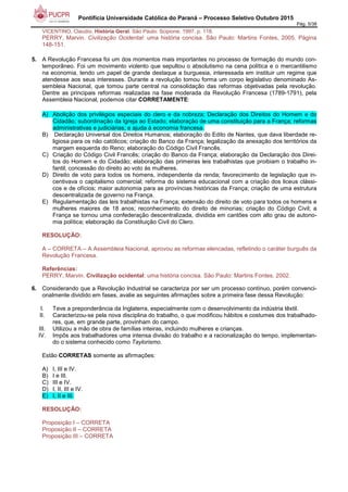 Pontifícia Universidade Católica do Paraná – Processo Seletivo Outubro 2015
Pág. 5/38
VICENTINO, Claudio. História Geral. São Paulo: Scipione, 1997. p. 118.
PERRY, Marvin. Civilização Ocidental: uma história concisa. São Paulo: Martins Fontes, 2005. Página
148-151.
5. A Revolução Francesa foi um dos momentos mais importantes no processo de formação do mundo con-
temporâneo. Foi um movimento violento que sepultou o absolutismo na cena política e o mercantilismo
na economia, tendo um papel de grande destaque a burguesia, interessada em instituir um regime que
atendesse aos seus interesses. Durante a revolução tomou forma um corpo legislativo denominado As-
sembleia Nacional, que tomou parte central na consolidação das reformas objetivadas pela revolução.
Dentre as principais reformas realizadas na fase moderada da Revolução Francesa (1789-1791), pela
Assembleia Nacional, podemos citar CORRETAMENTE:
A) Abolição dos privilégios especiais do clero e da nobreza; Declaração dos Direitos do Homem e do
Cidadão; subordinação da Igreja ao Estado; elaboração de uma constituição para a França; reformas
administrativas e judiciárias; e ajuda à economia francesa.
B) Declaração Universal dos Direitos Humanos; elaboração do Edito de Nantes, que dava liberdade re-
ligiosa para os não católicos; criação do Banco da França; legalização da anexação dos territórios da
margem esquerda do Reno; elaboração do Código Civil Francês.
C) Criação do Código Civil Francês; criação do Banco da França; elaboração da Declaração dos Direi-
tos do Homem e do Cidadão; elaboração das primeiras leis trabalhistas que proibiam o trabalho in-
fantil; concessão do direito ao voto às mulheres.
D) Direito de voto para todos os homens, independente da renda; favorecimento de legislação que in-
centivava o capitalismo comercial; reforma do sistema educacional com a criação dos liceus clássi-
cos e de ofícios; maior autonomia para as províncias históricas da França; criação de uma estrutura
descentralizada de governo na França.
E) Regulamentação das leis trabalhistas na França; extensão do direito de voto para todos os homens e
mulheres maiores de 18 anos; reconhecimento do direito de minorias; criação do Código Civil; a
França se tornou uma confederação descentralizada, dividida em cantões com alto grau de autono-
mia política; elaboração da Constituição Civil do Clero.
RESOLUÇÃO:
A – CORRETA – A Assembleia Nacional, aprovou as reformas elencadas, refletindo o caráter burguês da
Revolução Francesa.
Referências:
PERRY, Marvin. Civilização ocidental: uma história concisa. São Paulo: Martins Fontes, 2002.
6. Considerando que a Revolução Industrial se caracteriza por ser um processo contínuo, porém convenci-
onalmente dividido em fases, avalie as seguintes afirmações sobre a primeira fase dessa Revolução:
I. Teve a preponderância da Inglaterra, especialmente com o desenvolvimento da indústria têxtil.
II. Caracterizou-se pela nova disciplina do trabalho, o que modificou hábitos e costumes dos trabalhado-
res, que, em grande parte, provinham do campo.
III. Utilizou a mão de obra de famílias inteiras, incluindo mulheres e crianças.
IV. Impôs aos trabalhadores uma intensa divisão do trabalho e a racionalização do tempo, implementan-
do o sistema conhecido como Taylorismo.
Estão CORRETAS somente as afirmações:
A) I, III e IV.
B) I e III.
C) III e IV.
D) I, II, III e IV.
E) I, II e III.
RESOLUÇÃO:
Proposição I – CORRETA
Proposição II – CORRETA
Proposição III – CORRETA
 