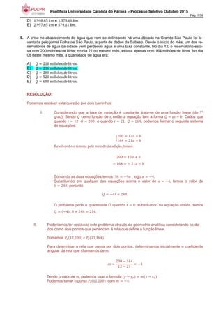Pontifícia Universidade Católica do Paraná – Processo Seletivo Outubro 2015
Pág. 7/38
D) 1.948,65	 e 1.378,61	 .
E) 2.997,65	 e 579,61	 .
9. A crise no abastecimento de água que vem se delineando há uma década na Grande São Paulo foi le-
vantada pelo jornal Folha de São Paulo, a partir de dados da Sabesp. Desde o início do mês, um dos re-
servatórios de água da cidade vem perdendo água a uma taxa constante. No dia 12, o reservatório esta-
va com 200 milhões de litros; no dia 21 do mesmo mês, estava apenas com 164 milhões de litros. No dia
08 deste mesmo mês, a quantidade de água era:
A) 		 210	milhões	de	litros.
B) 		 216	milhões	de	litros.
C) 		 280	milhões	de	litros.
D) 		 520	milhões	de	litros.
E) 		 680	milhões	de	litros.
RESOLUÇÃO:
Podemos resolver esta questão por dois caminhos:
I. Considerando que a taxa de variação é constante, trata-se de uma função linear (do 1º
grau). Sendo como função de ',	então a equação tem a forma ' ( ). Dados que
quando ' 12			 200 e quando ' 21, 164, podemos formar o seguinte sistema
de equações:
*
200 12 ( )
164 21 ( )
Resolvendo o sistema pelo método da adição, temos:
200 12 ( )
+	164 +	21 + )
Somando as duas equações temos 	36 +9 , logo +4.
Substituindo em qualquer das equações acima o valor de +4, temos o valor de
) 248, portanto
+4' ( 248.
O problema pede a quantidade Q quando ' 8: substituindo na equação obtida, temos
+4 	. 8 ( 248 216.
II. Poderíamos ter resolvido este problema através da geometria analítica considerando os da-
dos como dois pontos que pertencem à reta que define a função linear.
Tomamos ,- 12,200 	.	,/ 21,164
Para determinar a reta que passa por dois pontos, determinamos inicialmente o coeficiente
angular da reta que chamamos de .
200 + 164
12 + 21
+4
Tendo o valor de , podemos usar a fórmula (0 + 01 2 + 21
Podemos tomar o ponto ,- 12,200 com +4.
 