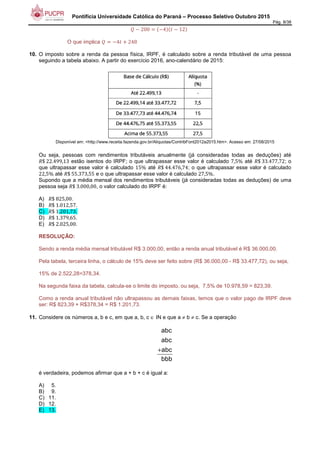 Pontifícia Universidade Católica do Paraná – Processo Seletivo Outubro 2015
Pág. 8/38
+ 200 +4 ' + 12 		
O que implica +4' ( 248
10. O imposto sobre a renda da pessoa física, IRPF, é calculado sobre a renda tributável de uma pessoa
seguindo a tabela abaixo. A partir do exercício 2016, ano-calendário de 2015:
Disponível em: <http://www.receita.fazenda.gov.br/Aliquotas/ContribFont2012a2015.htm>. Acesso em: 27/08/2015
Ou seja, pessoas com rendimentos tributáveis anualmente (já consideradas todas as deduções) até
3$	22.499,13 estão isentos do IRPF; o que ultrapassar esse valor é calculado 7,5% até 3$	33.477,72; o
que ultrapassar esse valor é calculado 15% até 3$	44.476,74; o que ultrapassar esse valor é calculado
22,5% até 3$	55.373,55 e o que ultrapassar esse valor é calculado 27,5%.
Supondo que a média mensal dos rendimentos tributáveis (já consideradas todas as deduções) de uma
pessoa seja 3$	3.000,00, o valor calculado do IRPF é:
A) 3$	825,00.
B) 3$	1.012,57.
C) 3$	1.201,73.
D) 3$	1.379,65.
E) 3$	2.025,00.
RESOLUÇÃO:
Sendo a renda média mensal tributável R$ 3.000,00, então a renda anual tributável é R$ 36.000,00.
Pela tabela, terceira linha, o cálculo de 15% deve ser feito sobre (R$ 36.000,00 - R$ 33.477,72), ou seja,
15% de 2.522,28=378,34.
Na segunda faixa da tabela, calcula-se o limite do imposto, ou seja, 7,5% de 10.978,59 = 823,39.
Como a renda anual tributável não ultrapassou as demais faixas, temos que o valor pago de IRPF deve
ser: R$ 823,39 + R$378,34 = R$ 1.201,73.
11. Considere os números a, b e c, em que a, b, c ∈ IN e que a ≠ b ≠ c. Se a operação
+
abc
abc
abc
bbb
é verdadeira, podemos afirmar que a + b + c é igual a:
A) 5.
B) 9.
C) 11.
D) 12.
E) 13.
 