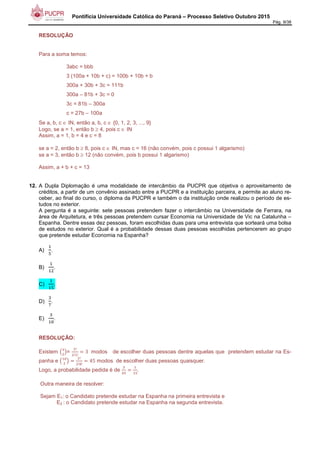 Pontifícia Universidade Católica do Paraná – Processo Seletivo Outubro 2015
Pág. 9/38
RESOLUÇÃO
Para a soma temos:
3abc = bbb
3 (100a + 10b + c) = 100b + 10b + b
300a + 30b + 3c = 111b
300a – 81b + 3c = 0
3c = 81b – 300a
c = 27b – 100a
Se a, b, c ∈ IN, então a, b, c ∈ {0, 1, 2, 3, ..., 9}
Logo, se a = 1, então b ≥ 4, pois c ∈ IN
Assim, a = 1, b = 4 e c = 8
se a = 2, então b ≥ 8, pois c ∈ IN, mas c = 16 (não convém, pois c possui 1 algarismo)
se a = 3, então b ≥ 12 (não convém, pois b possui 1 algarismo)
Assim, a + b + c = 13
12. A Dupla Diplomação é uma modalidade de intercâmbio da PUCPR que objetiva o aproveitamento de
créditos, a partir de um convênio assinado entre a PUCPR e a instituição parceira, e permite ao aluno re-
ceber, ao final do curso, o diploma da PUCPR e também o da instituição onde realizou o período de es-
tudos no exterior.
A pergunta é a seguinte: sete pessoas pretendem fazer o intercâmbio na Universidade de Ferrara, na
área de Arquitetura, e três pessoas pretendem cursar Economia na Universidade de Vic na Catalunha –
Espanha. Dentre essas dez pessoas, foram escolhidas duas para uma entrevista que sorteará uma bolsa
de estudos no exterior. Qual é a probabilidade dessas duas pessoas escolhidas pertencerem ao grupo
que pretende estudar Economia na Espanha?
A)
-
6
.
B)
-
-/
.
C)
-
-6
.
D)
7
8
.
E)
7
-1
.
RESOLUÇÃO:
Existem 97
/
:=
7!
/!-!
3	 modos de escolher duas pessoas dentre aquelas que pretendem estudar na Es-
panha e 9-1
/
:
/!
/!<!
45 modos de escolher duas pessoas quaisquer.
Logo, a probabilidade pedida é de
7
=6
-
-6
.
Outra maneira de resolver:
Sejam E1: o Candidato pretende estudar na Espanha na primeira entrevista e
E2 : o Candidato pretende estudar na Espanha na segunda entrevista.
 