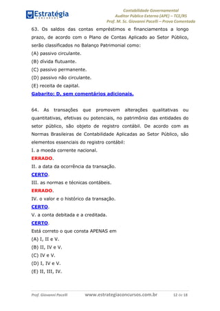 Contabilidade Governamental 
Auditor Público Externo (APE) – TCE/RS 
Prof. M. Sc. Giovanni Pacelli – Prova Comentada 
Prof. Giovanni Pacelli www.estrategiaconcursos.com.br 12 de 18 
63. Os saldos das contas empréstimos e financiamentos a longo prazo, de acordo com o Plano de Contas Aplicado ao Setor Público, serão classificados no Balanço Patrimonial como: 
(A) passivo circulante. 
(B) dívida flutuante. 
(C) passivo permanente. 
(D) passivo não circulante. 
(E) receita de capital. 
Gabarito: D, sem comentários adicionais. 
64. As transações que promovem alterações qualitativas ou quantitativas, efetivas ou potenciais, no patrimônio das entidades do setor público, são objeto de registro contábil. De acordo com as Normas Brasileiras de Contabilidade Aplicadas ao Setor Público, são elementos essenciais do registro contábil: 
I. a moeda corrente nacional. 
ERRADO. 
II. a data da ocorrência da transação. 
CERTO. 
III. as normas e técnicas contábeis. 
ERRADO. 
IV. o valor e o histórico da transação. 
CERTO. 
V. a conta debitada e a creditada. 
CERTO. 
Está correto o que consta APENAS em 
(A) I, II e V. 
(B) II, IV e V. 
(C) IV e V. 
(D) I, IV e V. 
(E) II, III, IV. 
 
