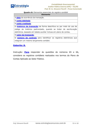 Contabilidade Governamental 
Auditor Público Externo (APE) – TCE/RS 
Prof. M. Sc. Giovanni Pacelli – Prova Comentada 
Prof. Giovanni Pacelli www.estrategiaconcursos.com.br 13 de 18 
Gabarito: B. 
Instrução: Para responder às questões de números 65 e 66, 
considere os registros contábeis realizados nos termos do Plano de 
Contas Aplicado ao Setor Público. 
 