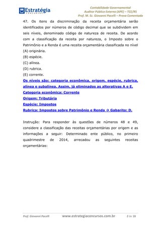 Contabilidade Governamental 
Auditor Público Externo (APE) – TCE/RS 
Prof. M. Sc. Giovanni Pacelli – Prova Comentada 
Prof. Giovanni Pacelli www.estrategiaconcursos.com.br 2 de 18 
47. Os itens da discriminação da receita orçamentária serão identificados por números de código decimal que se subdividem em seis níveis, denominado código de natureza de receita. De acordo com a classificação da receita por natureza, o Imposto sobre o Patrimônio e a Renda é uma receita orçamentária classificada no nível 
(A) originária. 
(B) espécie. 
(C) alínea. 
(D) rubrica. 
(E) corrente. 
Os níveis são: categoria econômica, origem, espécie, rubrica, alínea e subalínea. Assim, já eliminados as alterativas A e E. 
Categoria econômica: Corrente 
Origem: Tributária 
Espécie: Impostos 
Rubrica: Impostos sobre Patrimônio e Renda  Gabarito: D. 
Instrução: Para responder às questões de números 48 e 49, considere a classificação das receitas orçamentárias por origem e as informações a seguir: Determinado ente público, no primeiro quadrimestre de 2014, arrecadou as seguintes receitas orçamentárias: 
 