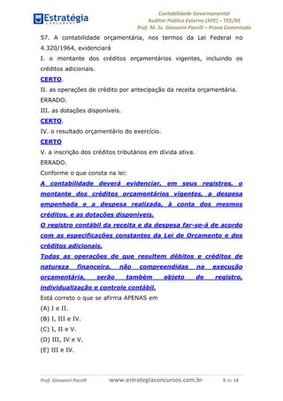 Contabilidade Governamental 
Auditor Público Externo (APE) – TCE/RS 
Prof. M. Sc. Giovanni Pacelli – Prova Comentada 
Prof. Giovanni Pacelli www.estrategiaconcursos.com.br 8 de 18 
57. A contabilidade orçamentária, nos termos da Lei Federal no 4.320/1964, evidenciará 
I. o montante dos créditos orçamentários vigentes, incluindo os créditos adicionais. 
CERTO. 
II. as operações de crédito por antecipação da receita orçamentária. 
ERRADO. 
III. as dotações disponíveis. 
CERTO. 
IV. o resultado orçamentário do exercício. 
CERTO 
V. a inscrição dos créditos tributários em dívida ativa. 
ERRADO. 
Conforme o que consta na lei: 
A contabilidade deverá evidenciar, em seus registros, o montante dos créditos orçamentários vigentes, a despesa empenhada e a despesa realizada, à conta dos mesmos créditos, e as dotações disponíveis. 
O registro contábil da receita e da despesa far-se-á de acordo com as especificações constantes da Lei de Orçamento e dos créditos adicionais. 
Todas as operações de que resultem débitos e créditos de natureza financeira, não compreendidas na execução orçamentária, serão também objeto de registro, individualização e controle contábil. 
Está correto o que se afirma APENAS em 
(A) I e II. 
(B) I, III e IV. 
(C) I, II e V. 
(D) III, IV e V. 
(E) III e IV.  