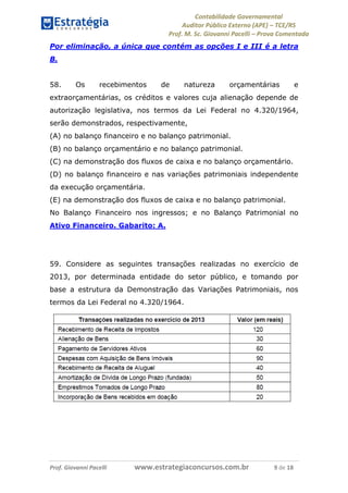 Contabilidade Governamental 
Auditor Público Externo (APE) – TCE/RS 
Prof. M. Sc. Giovanni Pacelli – Prova Comentada 
Prof. Giovanni Pacelli www.estrategiaconcursos.com.br 9 de 18 
Por eliminação, a única que contém as opções I e III é a letra 
B. 
58. Os recebimentos de natureza orçamentárias e 
extraorçamentárias, os créditos e valores cuja alienação depende de 
autorização legislativa, nos termos da Lei Federal no 4.320/1964, 
serão demonstrados, respectivamente, 
(A) no balanço financeiro e no balanço patrimonial. 
(B) no balanço orçamentário e no balanço patrimonial. 
(C) na demonstração dos fluxos de caixa e no balanço orçamentário. 
(D) no balanço financeiro e nas variações patrimoniais independente 
da execução orçamentária. 
(E) na demonstração dos fluxos de caixa e no balanço patrimonial. 
No Balanço Financeiro nos ingressos; e no Balanço Patrimonial no 
Ativo Financeiro. Gabarito: A. 
59. Considere as seguintes transações realizadas no exercício de 
2013, por determinada entidade do setor público, e tomando por 
base a estrutura da Demonstração das Variações Patrimoniais, nos 
termos da Lei Federal no 4.320/1964. 
 
