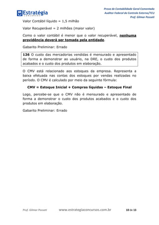 Prova de Contabilidade Geral Comentada
Auditor Federal de Controle Externo/TCU
Prof. Gilmar Possati
Prof. Gilmar Possati www.estrategiaconcursos.com.br 10 de 13
Valor Contábil líquido = 1,5 milhão
Valor Recuperável = 2 milhões (maior valor)
Como o valor contábil é menor que o valor recuperável, nenhuma
providência deverá ser tomada pela entidade.
Gabarito Preliminar: Errado
126 O custo das mercadorias vendidas é mensurado e apresentado
de forma a demonstrar ao usuário, na DRE, o custo dos produtos
acabados e o custo dos produtos em elaboração.
O CMV está relacionado aos estoques da empresa. Representa a
baixa efetuada nas contas dos estoques por vendas realizadas no
período. O CMV é calculado por meio da seguinte fórmula:
CMV = Estoque Inicial + Compras líquidas – Estoque Final
Logo, percebe-se que o CMV não é mensurado e apresentado de
forma a demonstrar o custo dos produtos acabados e o custo dos
produtos em elaboração.
Gabarito Preliminar: Errado
 