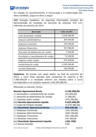 Prova de Contabilidade Geral Comentada
Auditor Federal de Controle Externo/TCU
Prof. Gilmar Possati
Prof. Gilmar Possati www.estrategiaconcursos.com.br 11 de 13
Em relação ao reconhecimento, à mensuração e à evidenciação dos
fatos contábeis, julgue os itens a seguir.
127 Situação hipotética: As seguintes informações constam da
demonstração do resultado do exercício da empresa XYZ S.A.
referente ao exercício de 2014.
Assertiva: De acordo com esses dados, ao final do exercício de
2014, o lucro bruto apurado pela companhia foi superior a R$
1.000.000,00 e o resultado anterior aos tributos sobre o lucro
correspondeu a um prejuízo superior a R$ 200.000,00.
Efetuando os cálculos, temos:
Receita Operacional Bruta 4.196.300,00
(-) devoluções e cancelamento de vendas (76.300,00)
(-) desconto de abatimentos de vendas (7.300,00)
(-) impostos sobre vendas (479.300,00)
(=) Receita Operacional Líquida 3.633.400,00
(-) Custo do Produto Vendido (2.678.380,00)
(=) Resultado Operacional Bruto 955.020,00
(-) Despesas Comerciais (150.340,00)
(-) Despesas Administrativas (209.190,00)
(-) Despesas Financeiras (921.580,00)
(+) Receitas Financeiras 144.300,00
(=) Resultado Operacional Líquido (181.790)
(+) Outras Receitas 0,00
 