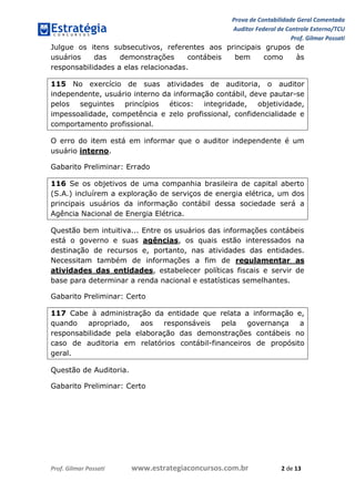 Prova de Contabilidade Geral Comentada
Auditor Federal de Controle Externo/TCU
Prof. Gilmar Possati
Prof. Gilmar Possati www.estrategiaconcursos.com.br 2 de 13
Julgue os itens subsecutivos, referentes aos principais grupos de
usuários das demonstrações contábeis bem como às
responsabilidades a elas relacionadas.
115 No exercício de suas atividades de auditoria, o auditor
independente, usuário interno da informação contábil, deve pautar-se
pelos seguintes princípios éticos: integridade, objetividade,
impessoalidade, competência e zelo profissional, confidencialidade e
comportamento profissional.
O erro do item está em informar que o auditor independente é um
usuário interno.
Gabarito Preliminar: Errado
116 Se os objetivos de uma companhia brasileira de capital aberto
(S.A.) incluírem a exploração de serviços de energia elétrica, um dos
principais usuários da informação contábil dessa sociedade será a
Agência Nacional de Energia Elétrica.
Questão bem intuitiva... Entre os usuários das informações contábeis
está o governo e suas agências, os quais estão interessados na
destinação de recursos e, portanto, nas atividades das entidades.
Necessitam também de informações a fim de regulamentar as
atividades das entidades, estabelecer políticas fiscais e servir de
base para determinar a renda nacional e estatísticas semelhantes.
Gabarito Preliminar: Certo
117 Cabe à administração da entidade que relata a informação e,
quando apropriado, aos responsáveis pela governança a
responsabilidade pela elaboração das demonstrações contábeis no
caso de auditoria em relatórios contábil-financeiros de propósito
geral.
Questão de Auditoria.
Gabarito Preliminar: Certo
 