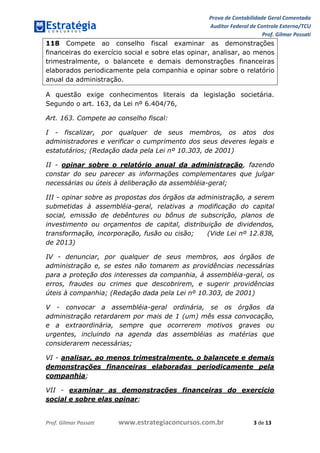 Prova de Contabilidade Geral Comentada
Auditor Federal de Controle Externo/TCU
Prof. Gilmar Possati
Prof. Gilmar Possati www.estrategiaconcursos.com.br 3 de 13
118 Compete ao conselho fiscal examinar as demonstrações
financeiras do exercício social e sobre elas opinar, analisar, ao menos
trimestralmente, o balancete e demais demonstrações financeiras
elaborados periodicamente pela companhia e opinar sobre o relatório
anual da administração.
A questão exige conhecimentos literais da legislação societária.
Segundo o art. 163, da Lei nº 6.404/76,
Art. 163. Compete ao conselho fiscal:
I - fiscalizar, por qualquer de seus membros, os atos dos
administradores e verificar o cumprimento dos seus deveres legais e
estatutários; (Redação dada pela Lei nº 10.303, de 2001)
II - opinar sobre o relatório anual da administração, fazendo
constar do seu parecer as informações complementares que julgar
necessárias ou úteis à deliberação da assembléia-geral;
III - opinar sobre as propostas dos órgãos da administração, a serem
submetidas à assembléia-geral, relativas a modificação do capital
social, emissão de debêntures ou bônus de subscrição, planos de
investimento ou orçamentos de capital, distribuição de dividendos,
transformação, incorporação, fusão ou cisão; (Vide Lei nº 12.838,
de 2013)
IV - denunciar, por qualquer de seus membros, aos órgãos de
administração e, se estes não tomarem as providências necessárias
para a proteção dos interesses da companhia, à assembléia-geral, os
erros, fraudes ou crimes que descobrirem, e sugerir providências
úteis à companhia; (Redação dada pela Lei nº 10.303, de 2001)
V - convocar a assembléia-geral ordinária, se os órgãos da
administração retardarem por mais de 1 (um) mês essa convocação,
e a extraordinária, sempre que ocorrerem motivos graves ou
urgentes, incluindo na agenda das assembléias as matérias que
considerarem necessárias;
VI - analisar, ao menos trimestralmente, o balancete e demais
demonstrações financeiras elaboradas periodicamente pela
companhia;
VII - examinar as demonstrações financeiras do exercício
social e sobre elas opinar;
 