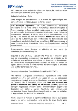 Prova de Contabilidade Geral Comentada
Auditor Federal de Controle Externo/TCU
Prof. Gilmar Possati
Prof. Gilmar Possati www.estrategiaconcursos.com.br 4 de 13
VIII - exercer essas atribuições, durante a liquidação, tendo em vista
as disposições especiais que a regulam.
Gabarito Preliminar: Certo
Com relação às características e à forma de apresentação das
demonstrações contábeis, julgue os itens a seguir.
119 Situação hipotética: Em 2014, determinada sociedade
empresária criou a conta plano de remuneração baseado em ações, a
fim de registrar os fatos contábeis relacionados com a nova política
de remuneração de dirigentes. Durante aquele ano, foram realizados
lançamentos contábeis, a crédito dessa conta, totalizando um saldo
de R$ 1.200.000,00 ao final do exercício. Assertiva: Nesse caso, o
valor de R$ 1.200.000,00 será evidenciado na demonstração das
mutações do patrimônio líquido do exercício de 2014, aumentando o
saldo do grupamento reservas de capital, opções outorgadas e ações
em tesouraria.
Primeiramente, cabe destacar o objetivo de um plano de
remuneração baseado em ações.
Segundo o CPC 10 (R2), objetivamente, trata-se de incentivo para
que os empregados permaneçam nos quadros da entidade ou de
prêmio por seus esforços na melhoria do desempenho da entidade.
Ao beneficiar os empregados com a outorga de ações ou opções de
ações, adicionalmente a outras formas de remuneração, a entidade
visa a obter benefícios marginais.
Segundo o Manual de Contabilidade Societária (FIPECAFI),
“As Opções Outorgadas Reconhecidas representam uma conta
especial que deve ser utilizada nos casos em que as sociedades
negociam serviços de seus administradores e empregados, cujo valor
de mercado não é facilmente obtido. Ela deve ser apresentada
junto às Reservas de Capital, no Patrimônio Líquido, quando os
serviços negociados tiverem como contraprestação pagamentos
baseados em ações a serem liquidados com instrumentos
patrimoniais. Caso a liquidação tenha realização prevista em dinheiro,
o registro deve ser reconhecido no Passivo”.
Ainda, segundo o Manual, o registro contábil das opções outorgadas
deverá ter como contrapartida uma conta de ativo (custo para
 