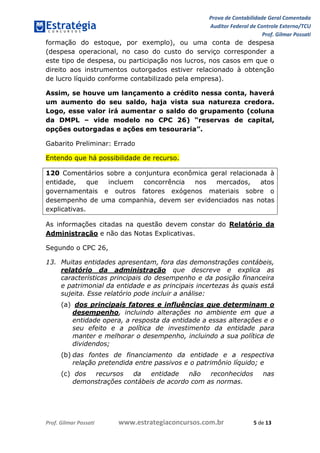 Prova de Contabilidade Geral Comentada
Auditor Federal de Controle Externo/TCU
Prof. Gilmar Possati
Prof. Gilmar Possati www.estrategiaconcursos.com.br 5 de 13
formação do estoque, por exemplo), ou uma conta de despesa
(despesa operacional, no caso do custo do serviço corresponder a
este tipo de despesa, ou participação nos lucros, nos casos em que o
direito aos instrumentos outorgados estiver relacionado à obtenção
de lucro líquido conforme contabilizado pela empresa).
Assim, se houve um lançamento a crédito nessa conta, haverá
um aumento do seu saldo, haja vista sua natureza credora.
Logo, esse valor irá aumentar o saldo do grupamento (coluna
da DMPL – vide modelo no CPC 26) “reservas de capital,
opções outorgadas e ações em tesouraria”.
Gabarito Preliminar: Errado
Entendo que há possibilidade de recurso.
120 Comentários sobre a conjuntura econômica geral relacionada à
entidade, que incluem concorrência nos mercados, atos
governamentais e outros fatores exógenos materiais sobre o
desempenho de uma companhia, devem ser evidenciados nas notas
explicativas.
As informações citadas na questão devem constar do Relatório da
Administração e não das Notas Explicativas.
Segundo o CPC 26,
13. Muitas entidades apresentam, fora das demonstrações contábeis,
relatório da administração que descreve e explica as
características principais do desempenho e da posição financeira
e patrimonial da entidade e as principais incertezas às quais está
sujeita. Esse relatório pode incluir a análise:
(a) dos principais fatores e influências que determinam o
desempenho, incluindo alterações no ambiente em que a
entidade opera, a resposta da entidade a essas alterações e o
seu efeito e a política de investimento da entidade para
manter e melhorar o desempenho, incluindo a sua política de
dividendos;
(b) das fontes de financiamento da entidade e a respectiva
relação pretendida entre passivos e o patrimônio líquido; e
(c) dos recursos da entidade não reconhecidos nas
demonstrações contábeis de acordo com as normas.
 