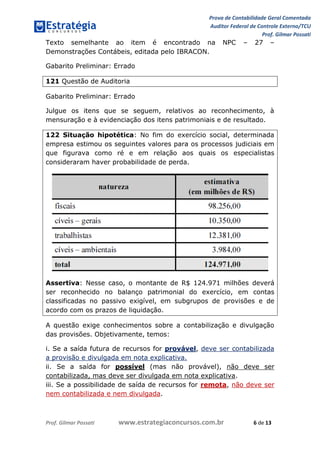 Prova de Contabilidade Geral Comentada
Auditor Federal de Controle Externo/TCU
Prof. Gilmar Possati
Prof. Gilmar Possati www.estrategiaconcursos.com.br 6 de 13
Texto semelhante ao item é encontrado na NPC – 27 –
Demonstrações Contábeis, editada pelo IBRACON.
Gabarito Preliminar: Errado
121 Questão de Auditoria
Gabarito Preliminar: Errado
Julgue os itens que se seguem, relativos ao reconhecimento, à
mensuração e à evidenciação dos itens patrimoniais e de resultado.
122 Situação hipotética: No fim do exercício social, determinada
empresa estimou os seguintes valores para os processos judiciais em
que figurava como ré e em relação aos quais os especialistas
consideraram haver probabilidade de perda.
Assertiva: Nesse caso, o montante de R$ 124.971 milhões deverá
ser reconhecido no balanço patrimonial do exercício, em contas
classificadas no passivo exigível, em subgrupos de provisões e de
acordo com os prazos de liquidação.
A questão exige conhecimentos sobre a contabilização e divulgação
das provisões. Objetivamente, temos:
i. Se a saída futura de recursos for provável, deve ser contabilizada
a provisão e divulgada em nota explicativa.
ii. Se a saída for possível (mas não provável), não deve ser
contabilizada, mas deve ser divulgada em nota explicativa.
iii. Se a possibilidade de saída de recursos for remota, não deve ser
nem contabilizada e nem divulgada.
 