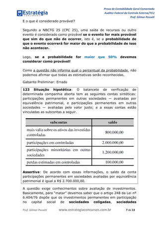 Prova de Contabilidade Geral Comentada
Auditor Federal de Controle Externo/TCU
Prof. Gilmar Possati
Prof. Gilmar Possati www.estrategiaconcursos.com.br 7 de 13
E o que é considerado provável?
Segundo a NBCTG 25 (CPC 25), uma saída de recursos ou outro
evento é considerado como provável se o evento for mais provável
que sim do que não de ocorrer, isto é, se a probabilidade de
que o evento ocorrerá for maior do que a probabilidade de isso
não acontecer.
Logo, se a probabilidade for maior que 50% devemos
considerar como provável!
Como a questão não informa qual o percentual da probabilidade, não
podemos afirmar que todas as estimativas serão reconhecidas.
Gabarito Preliminar: Errado
123 Situação hipotética: O balancete de verificação de
determinada companhia aberta tem as seguintes contas sintéticas:
participações permanentes em outras sociedades — avaliadas por
equivalência patrimonial, e participações permanentes em outras
sociedades — avaliadas pelo valor justo; e a essas contas estão
vinculadas as subcontas a seguir.
Assertiva: De acordo com essas informações, o saldo da conta
participações permanentes em sociedades avaliadas por equivalência
patrimonial é igual a R$ 2.700.000,00.
A questão exige conhecimentos sobre avaliação de investimentos.
Basicamente, para “matar” devemos saber que o artigo 248 da Lei nº
6.404/76 dispõe que os investimentos permanentes em participação
no capital social de sociedades coligadas, sociedades
 