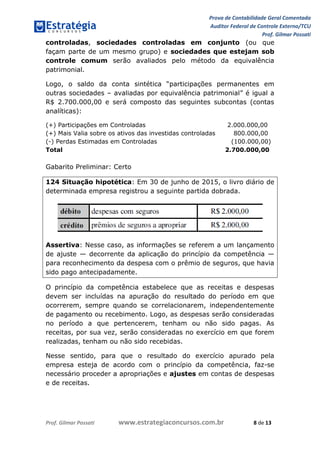 Prova de Contabilidade Geral Comentada
Auditor Federal de Controle Externo/TCU
Prof. Gilmar Possati
Prof. Gilmar Possati www.estrategiaconcursos.com.br 8 de 13
controladas, sociedades controladas em conjunto (ou que
façam parte de um mesmo grupo) e sociedades que estejam sob
controle comum serão avaliados pelo método da equivalência
patrimonial.
Logo, o saldo da conta sintética “participações permanentes em
outras sociedades – avaliadas por equivalência patrimonial” é igual a
R$ 2.700.000,00 e será composto das seguintes subcontas (contas
analíticas):
(+) Participações em Controladas 2.000.000,00
(+) Mais Valia sobre os ativos das investidas controladas 800.000,00
(-) Perdas Estimadas em Controladas (100.000,00)
Total 2.700.000,00
Gabarito Preliminar: Certo
124 Situação hipotética: Em 30 de junho de 2015, o livro diário de
determinada empresa registrou a seguinte partida dobrada.
Assertiva: Nesse caso, as informações se referem a um lançamento
de ajuste — decorrente da aplicação do princípio da competência —
para reconhecimento da despesa com o prêmio de seguros, que havia
sido pago antecipadamente.
O princípio da competência estabelece que as receitas e despesas
devem ser incluídas na apuração do resultado do período em que
ocorrerem, sempre quando se correlacionarem, independentemente
de pagamento ou recebimento. Logo, as despesas serão consideradas
no período a que pertencerem, tenham ou não sido pagas. As
receitas, por sua vez, serão consideradas no exercício em que forem
realizadas, tenham ou não sido recebidas.
Nesse sentido, para que o resultado do exercício apurado pela
empresa esteja de acordo com o princípio da competência, faz-se
necessário proceder a apropriações e ajustes em contas de despesas
e de receitas.
 