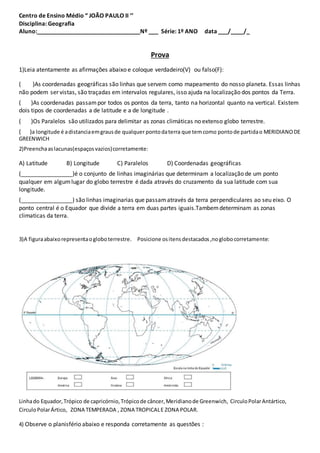 Centro de Ensino Médio “ JOÃO PAULO II ’’
Disciplina: Geografia
Aluno:________________________________Nº ___ Série: 1º ANO data ___/____/_
Prova
1)Leia atentamente as afirmações abaixo e coloque verdadeiro(V) ou falso(F):
( )As coordenadas geográficas são linhas que servem como mapeamento do nosso planeta. Essas linhas
não podem ser vistas, são traçadas em intervalos regulares, isso ajuda na localização dos pontos da Terra.
( )As coordenadas passampor todos os pontos da terra, tanto na horizontal quanto na vertical. Existem
dois tipos de coordenadas a de latitude e a de longitude .
( )Os Paralelos são utilizados para delimitar as zonas climáticas no extenso globo terrestre.
( )a longitude é adistanciaemgrausde qualquer pontodaterra que temcomo pontode partidao MERIDIANODE
GREENWICH
2)Preenchaaslacunas(espaçosvazios)corretamente:
A) Latitude B) Longitude C) Paralelos D) Coordenadas geográficas
(________________)é o conjunto de linhas imaginárias que determinam a localização de um ponto
qualquer em algumlugar do globo terrestre é dada através do cruzamento da sua latitude com sua
longitude.
(________________) são linhas imaginarias que passamatravés da terra perpendiculares ao seu eixo. O
ponto central é o Equador que divide a terra em duas partes iguais.Tambemdeterminam as zonas
climaticas da terra.
3)A figuraabaixorepresentaogloboterrestre. Posicione ositensdestacados,noglobocorretamente:
Linhado Equador,Trópico de capricórnio,Trópicode câncer,Meridianode Greenwich, CirculoPolarAntártico,
CirculoPolarÁrtico, ZONA TEMPERADA , ZONA TROPICALE ZONA POLAR.
4) Observe o planisfério abaixo e responda corretamente as questões :
 