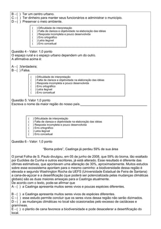 B - ( ) Ter um centro urbano.
C - ( ) Ter dinheiro para manter seus funcionários e administrar o município.
D - ( ) Preservar o meio ambiente.
Questão 4 - Valor: 1,0 ponto
O espaço rural e o espaço urbano dependem um do outro.
A afirmativa acima é:
A - ( )Verdadeira;
B - ( ) Falsa.
Questão 5: Valor 1,0 ponto
Escreva o nome da maior região do nosso país._____________________________________
Questão 6 - Valor: 1,0 ponto
“Bioma pobre”, Caatinga já perdeu 59% de sua área
O jornal Folha de S. Paulo divulgou, em 05 de junho de 2008, que 59% do bioma, tão exaltado
por Euclides da Cunha e outros escritores, já está alterado. Esse resultado é diferente das
últimas estimativas, que apontavam uma alteração de 30%, aproximadamente. Muitos estudos
sobre esse ecossistema apontam para o mesmo caminho: a biodiversidade dessa região é
elevada e segundo Washington Rocha da UEFS (Universidade Estadual de Feira de Santana)
a cana-de-açúcar e a desertificação (que poderá ser potencializada pelas mudanças climáticas
globais) são as duas maiores ameaças para a Caatinga atualmente.
De acordo com o texto, pode-se afirmar que
A - ( ) a Caatinga apresenta muitos seres vivos e poucas espécies diferentes.
B - ( ) a Caatinga apresenta muitos seres vivos de espécies diferentes.
C - ( ) esse estudo permite concluir que os seres vivos dessa região não serão dizimados.
D - ( ) as mudanças climáticas no local são ocasionadas pelo excesso de cactáceas e
gramíneas.
E - ( ) o plantio de cana favorece a biodiversidade e pode desacelerar a desertificação do
local.
( ) Dificuldade de interpretação
( ) Falta de clareza e objetividade na elaboração das idéias
( ) Resposta incompleta e pouco desenvolvida
( ) Erro ortográfico
( ) Letra ilegível
( ) Erro conceitual
( ) Dificuldade de interpretação
( ) Falta de clareza e objetividade na elaboração das idéias
( ) Resposta incompleta e pouco desenvolvida
( ) Erro ortográfico
( ) Letra ilegível
( ) Erro conceitual
( ) Dificuldade de interpretação
( ) Falta de clareza e objetividade na elaboração das idéias
( ) Resposta incompleta e pouco desenvolvida
( ) Erro ortográfico
( ) Letra ilegível
( ) Erro conceitual
 