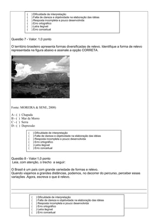 Questão 7 - Valor: 1,0 ponto
O território brasileiro apresenta formas diversificadas de relevo. Identifique a forma de relevo
representada na figura abaixo e assinale a opção CORRETA.
Fonte: MOREIRA & SENE, 2008)
A - ( ) Chapada
B - ( ) Mar de Morro
C - ( ) Serra
D - ( ) Depressão
Questão 8 - Valor:1,0 ponto
Leia, com atenção, o trecho a seguir:
O Brasil é um país com grande variedade de formas e relevo.
Quando viajamos a grandes distâncias, podemos, no decorrer do percurso, perceber essas
variações .Agora, escreva o que é relevo.
_____________________________________________________________________________________
_____________________________________________________________________________________
( ) Dificuldade de interpretação
( ) Falta de clareza e objetividade na elaboração das idéias
( ) Resposta incompleta e pouco desenvolvida
( ) Erro ortográfico
( ) Letra ilegível
( ) Erro conceitual
( ) Dificuldade de interpretação
( ) Falta de clareza e objetividade na elaboração das idéias
( ) Resposta incompleta e pouco desenvolvida
( ) Erro ortográfico
( ) Letra ilegível
( ) Erro conceitual
( ) Dificuldade de interpretação
( ) Falta de clareza e objetividade na elaboração das idéias
( ) Resposta incompleta e pouco desenvolvida
( ) Erro ortográfico
( ) Letra ilegível
( ) Erro conceitual
 