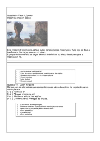 Questão 9 - Valor: 1,0 ponto
Observe a imagem abaixo:
Esta imagem já foi diferente, já teve outras características, mas mudou. Tudo isso se deve à
interferência das forças externas no relevo.
Explique de que maneira as forças externas interferiram no relevo dessa paisagem e
modificaram-na.
____________________________________________________________________________
____________________________________________________________________________
Questão 10 - Valor: 1,0 ponto
Marque com as alternativas que representam quais são os benefícios da vegetação para o
nosso planeta:
A - ( ) Purifica o ar.
B - ( ) Absorve energia do sol.
C - ( ) Modifica a altitude das regiões.
D - ( ) Contribui para a formação de chuvas.
( ) Dificuldade de interpretação
( ) Falta de clareza e objetividade na elaboração das idéias
( ) Resposta incompleta e pouco desenvolvida
( ) Erro ortográfico
( ) Letra ilegível
( ) Erro conceitual
( ) Dificuldade de interpretação
( ) Falta de clareza e objetividade na elaboração das idéias
( ) Resposta incompleta e pouco desenvolvida
( ) Erro ortográfico
( ) Letra ilegível
( ) Erro conceitual
 