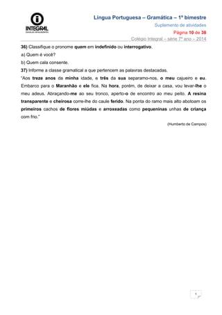 Língua Portuguesa – Gramática – 1º bimestre
Suplemento de atividades
Página 10 de 38
Colégio Integral – série 7º ano – 2014
1
0
36) Classifique o pronome quem em indefinido ou interrogativo.
a) Quem é você?
b) Quem cala consente.
37) Informe a classe gramatical a que pertencem as palavras destacadas.
“Aos treze anos da minha idade, e três da sua separamo-nos, o meu cajueiro e eu.
Embarco para o Maranhão e ele fica. Na hora, porém, de deixar a casa, vou levar-lhe o
meu adeus. Abraçando-me ao seu tronco, aperto-o de encontro ao meu peito. A resina
transparente e cheirosa corre-lhe do caule ferido. Na ponta do ramo mais alto abotoam os
primeiros cachos de flores miúdas e arroxeadas como pequeninas unhas de criança
com frio.”
(Humberto de Campos)
 