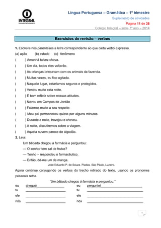 Língua Portuguesa – Gramática – 1º bimestre
Suplemento de atividades
Página 11 de 38
Colégio Integral – série 7º ano – 2014
1
1
Exercícios de revisão – verbos
1. Escreva nos parênteses a letra correspondente ao que cada verbo expressa.
(a) ação (b) estado (c) fenômeno
( ) Amanhã talvez chova.
( ) Um dia, todos eles voltarão.
( ) As crianças brincavam com os animais da fazenda.
( ) Muitas vezes, eu fico agitada.
( ) Naquele lugar, estaríamos seguros e protegidos.
( ) Ventou muito esta noite.
( ) É bom refletir sobre nossas atitudes.
( ) Nevou em Campos de Jordão
( ) Falamos muito a seu respeito
( ) Meu pai permaneceu quieto por alguns minutos
( ) Durante a noite, trovejou e choveu.
( ) À noite, discutiremos sobre a viagem.
( ) Aquela nuvem parece de algodão.
2. Leia:
Um bêbado chegou à farmácia e perguntou:
— O senhor tem sal de frutas?
— Tenho – respondeu o farmacêutico.
— Então, dê-me um de manga.
José Eduardo P. de Souza. Piadas. São Paulo, Luzeiro.
Agora continue conjugando os verbos do trecho retirado do texto, usando os pronomes
pessoais retos.
“Um bêbado chegou à farmácia e perguntou:”
eu cheguei_______________ eu perguntei_______________________
tu ______________________ tu _______________________________
ele ______________________ ele _______________________________
nós ______________________ nós _______________________________
 