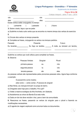 Língua Portuguesa – Gramática – 1º bimestre
Suplemento de atividades
Página 12 de 38
Colégio Integral – série 7º ano – 2014
1
2
vós ______________________ vós _______________________________
eles ______________________ eles _______________________________
Esses verbos estão conjugados no tempo:
( ) presente ( ) passado ( ) futuro
3. Sobre o texto, faça o que se pede:
a) Sublinhe no texto outro verbo que se encontra no mesmo tempo dos verbos do exercício
2.
b) Circule dois verbos no tempo presente.
4. Complete as frases, conjugando os verbos nos tempos pedidos.
Passado Presente Futuro
Eu levantei,____________ Eu faço as tarefas, ______ À noite, eu tomarei um lanche,
_____________________ ______________________ ________________________
_____________________ ______________________ ________________________
Sublinhe os verbos que você utilizou para completar as frases.
5. Observe:
Pessoas Verbais Singular Plural
primeira pessoa eu nós
segunda pessoa tu vós
terceira pessoa ele eles
As pessoas verbais são representadas pelos pronomes pessoais retos. Agora faça conforme
o exemplo.
O passarinho come insetos.
(ele) come — verbo comer, 3ª pessoa do singular
a) Nas férias, as crianças brincam na praça do bairro.
b) Chegaste cedo hoje para o trabalho. Por quê?
c) Visitei a reserva ecológica da Ilha Anchieta, em Ubatuba.
d) Assistiremos ao show da Banda Eva esta noite.
e) Cada um de nós deve reciclar o lixo, para o bem da comunidade.
6. Reescreva as frases, passando os verbos do singular para o plural e fazendo as
modificações necessárias.
a) O agente de viagem explicará como arrumar todos os documentos.
 